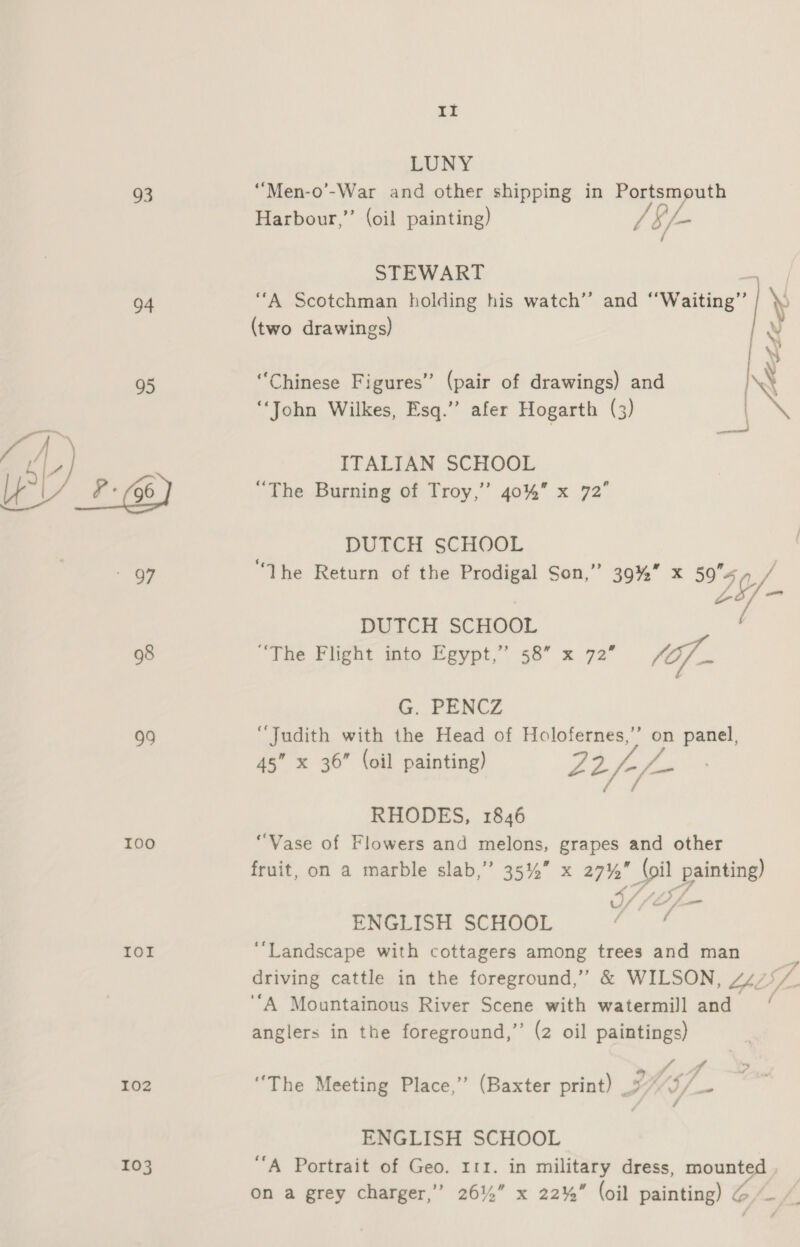 93 94 98 99 I00 IOI 102 103 II LUNY ‘““Men-o’-War and other shipping in Portsmputh Harbour,” (oil painting) / b/- STEWART “A Scotchman holding his watch’’ and ‘‘Waiting’”’ Y (two drawings) v wy “Chinese Figures” (pair of drawings) and NX “John Wilkes, Esq.” afer Hogarth (3) A ITALIAN SCHOOL “The Burning of Troy,” 40%” x 72° DUTCH SCHOOL “The Return of the Prodigal Son,” 39%” x 595 / LE) - DUICH SCHOOL “The Flight into Egypt,” 58” x 72” (of. G. PENCZ “Judith with the Head of Holofernes,”’ on panel, 45” x 36” (oil painting) 22/-/- / RHODES, 1846 “Vase of Flowers and melons, grapes and other fruit, on a marble slab,’ 35%” x 27% (oil painting) ENGLISH SCHOOL tiwe ‘Landscape with cottagers among trees and man driving cattle in the foreground,” &amp; WILSON, 44/7 oe ‘A Mountainous River Scene with watermill and anglers in the foreground,” (2 oil paintings) tf: gf ys “The Meeting Place,” (Baxter print) INS) ENGLISH SCHOOL “A Portrait of Geo. 111. in military dress, mounted on a grey charger,” 261%” x 22%” (oil painting) G