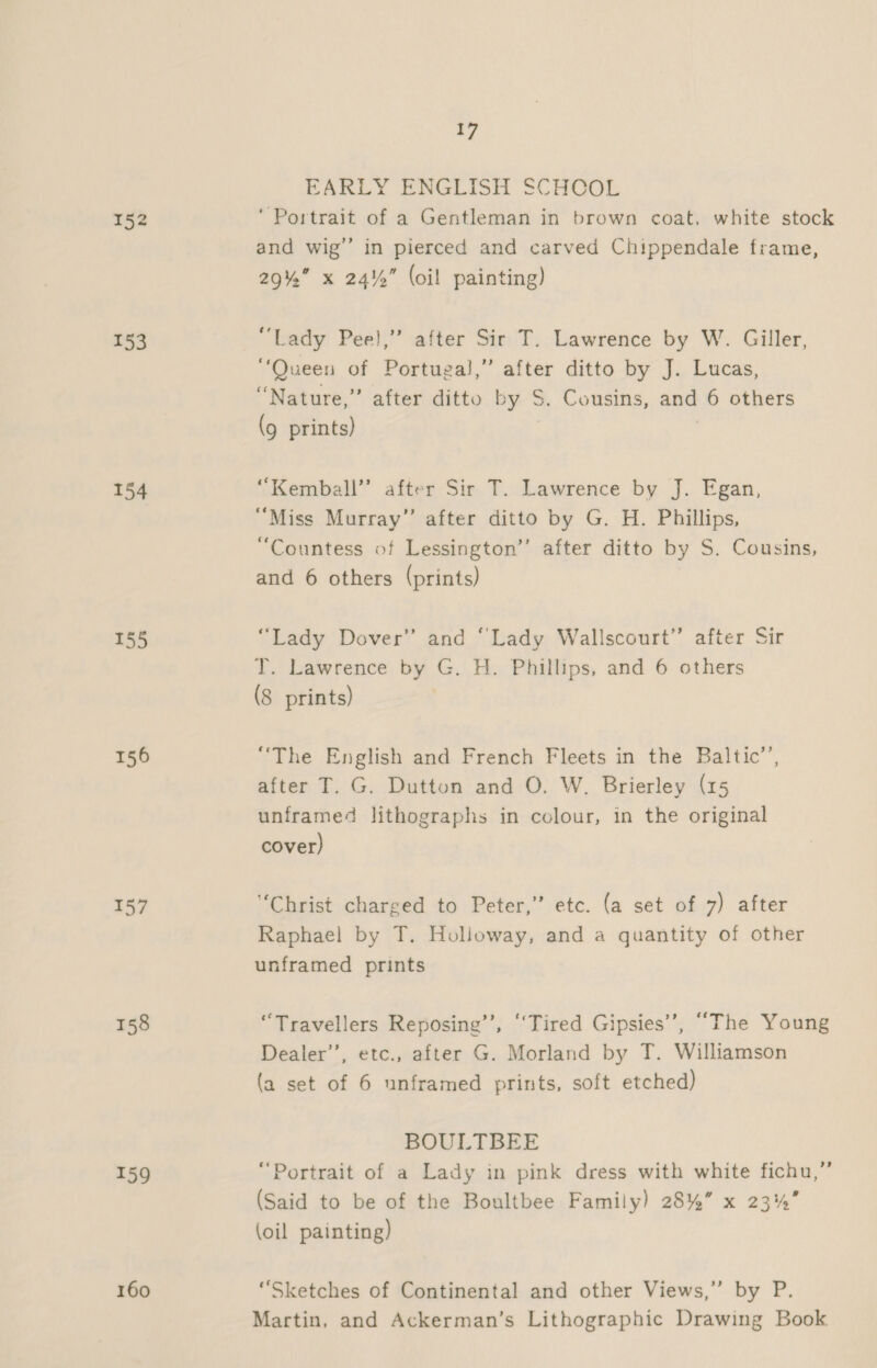 153 154 155 156 157 159 160 17 EARLY ENGLISH SCHOOL ‘Portrait of a Gentleman in brown coat, white stock and wig’’ in pierced and carved Chippendale frame, 29% x 24%” (oil painting) “Lady Peel,” after Sir T. Lawrence by W. Giller, “Queen of Portugal,” after ditto by J. Lucas, “Nature,” after ditto by S. Cousins, and 6 others (9 prints) ‘“Kemball”’ after Sir T. Lawrence by J. Egan, “Miss Murray” after ditto by G. H. Phillips, “Countess of Lessington’’ after ditto by S. Cousins, and 6 others (prints) “Lady Dover’ and “Lady Wallscourt” after Sir T. Lawrence by G. H. Phillips, and 6 others (8 prints) “The English and French Fleets in the Baltic’’, after T. G. Dutton and O. W. Brierley (15 unframed lithographs in colour, in the original cover) “Christ charged to Peter,” etc. (a set of 7) after Raphael by T. Holloway, and a quantity of other unframed prints “Travellers Reposing’’, ‘Tired Gipsies’’, “The Young Dealer’, etc., after G. Morland by T. Williamson (a set of 6 unframed prints, soft etched) BOULTBEE “Portrait of a Lady in pink dress with white fichu,” (Said to be of the Boultbee Family) 28%” x 23%” (oil painting) “Sketches of Continental and other Views,” by P. Martin, and Ackerman’s Lithographic Drawing Book