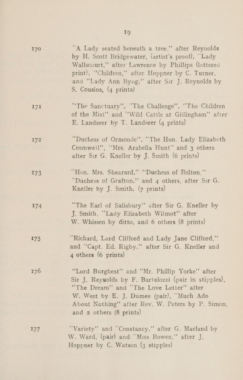 170 171 172 173 174 175 176 177 1g “A Lady seated beneath a tree,”’ after Reynolds by H. Scott Bridgewater, (artist’s proof), “Lady Wallscourt,” after Lawrence by Phillips (lettered print), ‘‘Children,” after Hoppner by C. Turner, and “Lady Ann Byng,”’ after Sir J. Reynolds by S. Cousins, (4 prints) “The Sanctuary”, “The Challenge’, ‘‘The Children of the Mist” and “‘Wild Cattle at Gillingham” after E. Landseer by T. Landseer (4 prints) “Duchess of Ormonde”, ‘“The Hon. Lady Elizabeth Cromwell’’, ‘‘“Mrs. Arabella Hunt” and 3 others after Sir G. Kneller by J. Smith (6 prints) “Hon. Mrs. Shearard,” ‘‘Duchess of Bolton,”’ “Duchess of Grafton,’’ and 4 others, after Sir G. Kneller by J. Smith, (7 prints) “The Earl of Salisbury’ after Sir G. Kneller by J. Smith, “Lady Elizabeth Wilmot”’ after W. Whissen by ditto, and 6 others (8 prints) “Richard, Lord Clifford and Lady Jane Clifford,” and “Capt. Ed. Rigby,” after Sir G. Kneller and 4 others (6 prints) “Lord Burghest’’ and ‘Mr. Phillip Yorke’ after Sir J. Reynolds by F. Bartolozzi (pair in stipples), “The Dream’’ and “The Love Letter’’ after W. West by E. J. Dumee (pair), “Much Ado About Nothing” after Rev. W. Peters by P. Simon, and 2 others (8 prints) “Variety” and “Constancy,” after G. Morland by W. Ward, (pair) and “Miss Bowen,” after J. Hoppner by C. Watson (3 stipples)