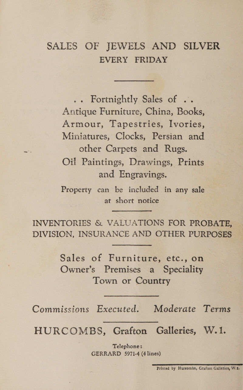 SALES OF JEWELS AND SILVER EVERY FRIDAY .« Fortnightly Sales of .. Antique Furniture, China, Books, Armour, Tapestries, Ivories, Miniatures, Clocks, Persian and other Carpets and Rugs. Oil Paintings, Drawings, Prints and Engravings. Property can be included in any sale at short notice INVENTORIES &amp; VALUATIONS FOR PROBATE, DIVISION, INSURANCE AND OTHER PURPOSES Sales of Furniture, etc., on Owner’s Premises a _ Speciality Town or Country Commissions Executed. Moderate Terms HURCOMBS, Grafton Galleries, W.1. Telephone: GERRARD 5971-4 (4 lines) RL SDE IEP EI TI ECTS SEPT SPE SE Printed by Hureombs, Grafton Galleries, W.1.