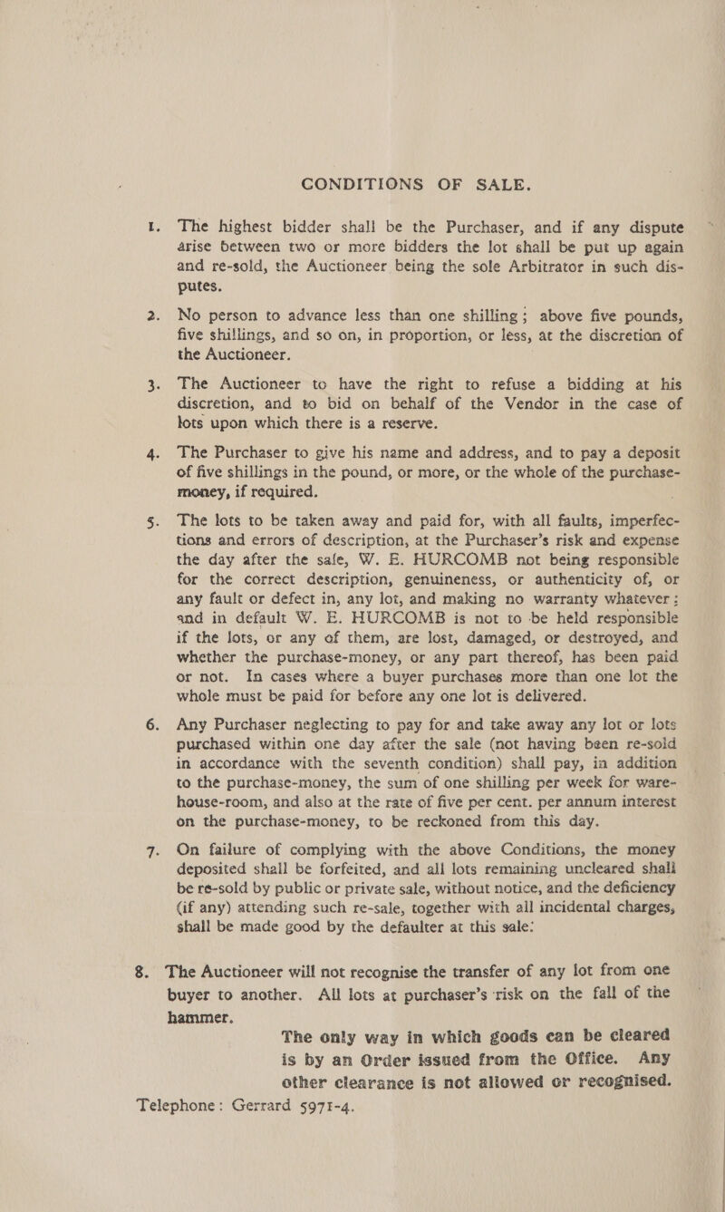 CONDITIONS OF SALE. 1. The highest bidder shall be the Purchaser, and if any dispute arise between two or more bidders the lot shall be put up again and re-sold, the Auctioneer being the sole Arbitrator in such dis- putes. 2. No person to advance less than one shilling; above five pounds, five shillings, and so on, in proportion, or less, at the discretion of the Auctioneer. 3. The Auctioneer to have the right to refuse a bidding at his discretion, and to bid on behalf of the Vendor in the case of lots upon which there is a reserve. 4. The Purchaser to give his name and address, and to pay a deposit of five shillings in the pound, or more, or the whole of the purchase- money, if required. 5. The lots to be taken away and paid for, with all faults, mooeee tions and errors of description, at the Purchaser’s risk and expense the day after the safe, W. E. HURCOMB not being responsible for the correct description, genuineness, or authenticity of, or any fault or defect in, any lot, and making no warranty whatever : and in default W. E. HURCOMB is not to be held responsible if the lots, or any of them, are lost, damaged, or destroyed, and whether the purchase-money, or any part thereof, has been paid or not. In cases where a buyer purchases more than one lot the whole must be paid for before any one lot is delivered. 6. Any Purchaser neglecting to pay for and take away any lot or lots purchased within one day after the sale (not having been re-sold in accordance with the seventh condition) shall pay, in addition to the purchase-money, the sum of one shilling per week for ware- house-room, and also at the rate of five per cent. per annum interest on the purchase-money, to be reckoned from this day. 7. On failure of complying with the above Conditions, the money deposited shall be forfeited, and all lots remaining uncleared shali be re-sold by public or private sale, without notice, and the deficiency (if any) attending such re-sale, together with all incidental charges, shall be made good by the defaulter at this gale: 8. The Auctioneer will not recognise the transfer of any lot from one buyer to another, All lots at purchaser’s ‘risk on the fall of the hammer. The only way in which goods can be cleared is by an Order issued from the Office. Any other clearance is not allowed or recognised. Telephone: Gerrard 597%-4.