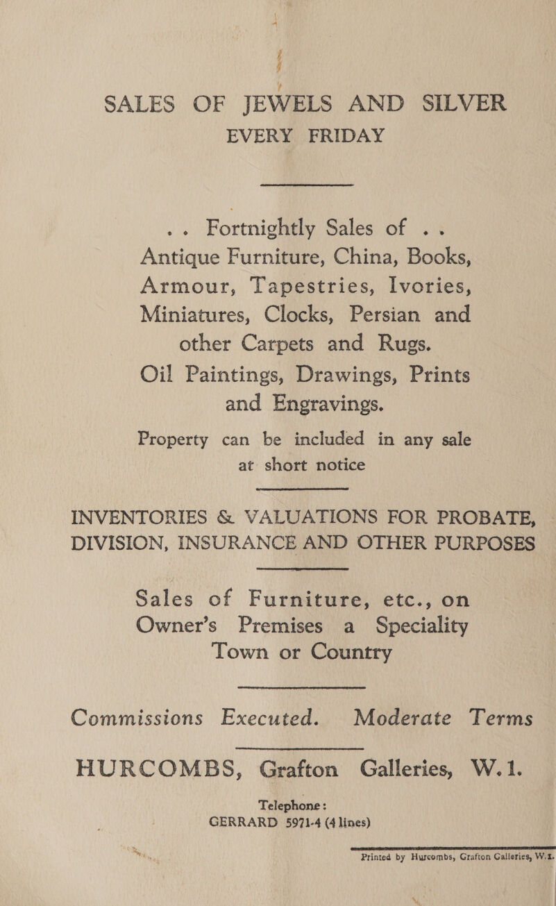 i A j q SALES OF JEWELS AND SILVER EVERY FRIDAY .« Fortnightly Sales of .. Antique Furniture, China, Books, Armour, Tapestries, Ivories, Miniatures, Clocks, Persian and other Carpets and Rugs. Oil Paintings, Drawings, Prints and Enegravings. Property can be included in any sale at short notice INVENTORIES &amp; VALUATIONS FOR PROBATE, DIVISION, INSURANCE AND OTHER PURPOSES Sales of Furniture, etc., on Owner’s Premises a Speciality Town or Country Commissions Executed. Moderate Terms HURCOMBS, Grafton Galleries, W.1. Telephone : GERRARD 5971-4 (4 lines) BRAT EA TS TE ASE DEAE SEP OT FA LE Ee 5 Printed by Hurcombs, Grafton Galleries, W.t. NY