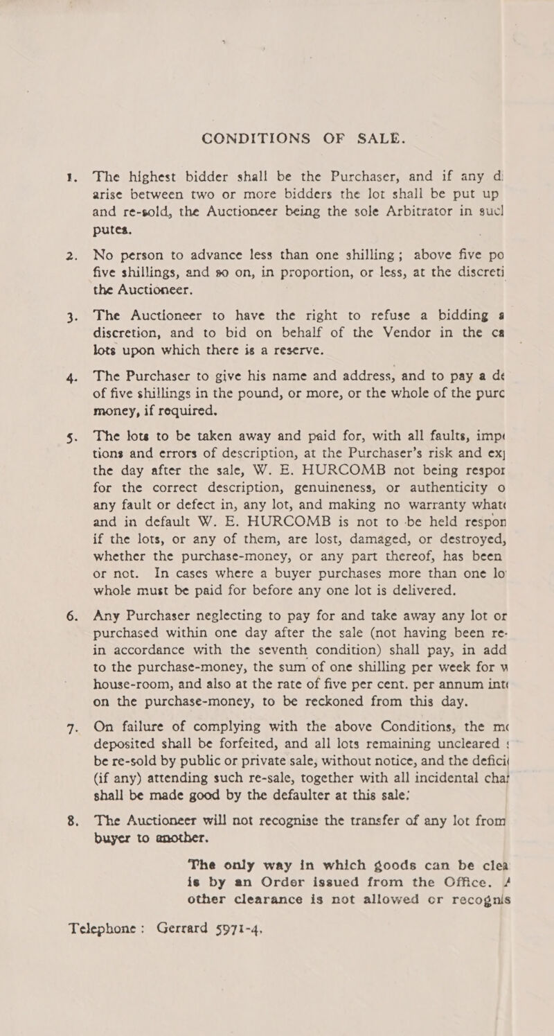 CONDITIONS OF SALE. The highest bidder shall be the Purchaser, and if any d arise between two or more bidders the lot shall be put up and re-sold, the Auctioneer being the sole Arbitrator in sucl putes. No person to advance less than one shilling; above five po five shillings, and so on, in proportion, or less, at the discreti the Auctioneer. The Auctioneer to have the right to refuse a bidding a discretion, and to bid on behalf of the Vendor in the ca lots upon which there is a reserve. The Purchaser to give his name and address, and to pay a dé of five shillings in the pound, or more, or the whole of the purc money, if required. The lots to be taken away and paid for, with all faults, imps tions and errors of description, at the Purchaser’s risk and ex the day after the sale, W. E. HURCOMB not being respor for the correct description, genuineness, or authenticity o any fault or defect in, any lot, and making no warranty what and in default W. E. HURCOMB is not to -be held respon if the lots, or any of them, are lost, damaged, or destroyed, whether the purchase-money, or any part thereof, has been or not. In cases where a buyer purchases more than one lo whole must be paid for before any one lot is delivered. Any Purchaser neglecting to pay for and take away any lot or purchased within one day after the sale (not having been re- in accordance with the seventh condition) shall pay, in add to the purchase-money, the sum of one shilling per week for u house-room, and also at the rate of five per cent. per annum int on the purchase-money, to be reckoned from this day. On failure of complying with the above Conditions, the mc deposited shall be forfeited, and all lots remaining uncleared ; be re-sold by public or private sale, without notice, and the defici( (if any) attending such re-sale, together with all incidental chat shall be made good by the defaulter at this sale: The Auctioneer will not recognise the transfer of any lot from buyer to another. The only way in which goods can be clea is by an Order issued from the Office. # other clearance is not allowed or recognis