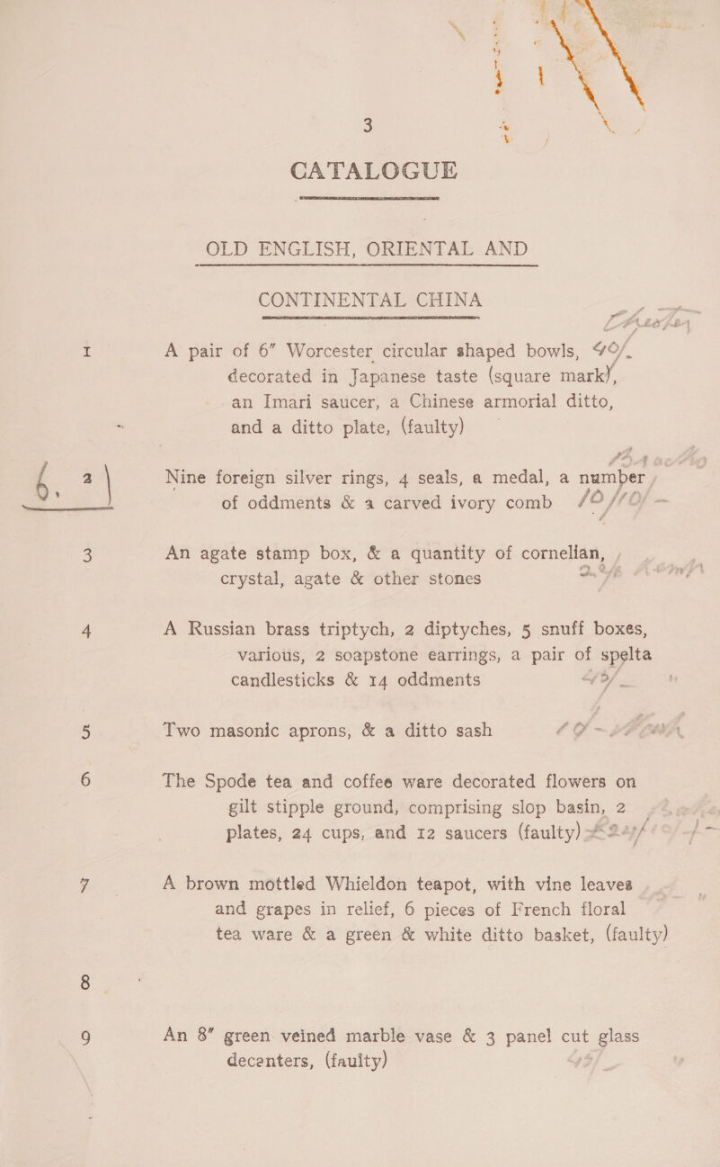  3 CATALOGUE — e* OLD ENGLISH, ORIENTAL AND CONTINENTAL CHINA A pair of 6” Worcester circular shaped bowls, 4O/, decorated in Japanese taste (square mark), -an Imari saucer, a Chinese armorial ditto, and a ditto plate, (faulty) Nine foreign silver rings, 4 seals, a medal, a number of oddments &amp; a carved ivory comb /0/ An agate stamp box, &amp; a quantity of cornellan, crystal, agate &amp; other stones eat Ad A Russian brass triptych, 2 diptyches, 5 snuff boxes, various, 2 soapstone earrings, a pair of spelta candlesticks &amp; 14 oddments of / _ Two masonic aprons, &amp; a ditto sash The Spode tea and coffee ware decorated flowers on gilt stipple ground, comprising slop basin, 2 | plates, 24 cups, and 12 saucers (faulty) 24// A brown mottled Whieldon teapot, with vine leaves and grapes in relief, 6 pieces of French floral tea ware &amp; a green &amp; white ditto basket, (faulty) decenters, (fauity)