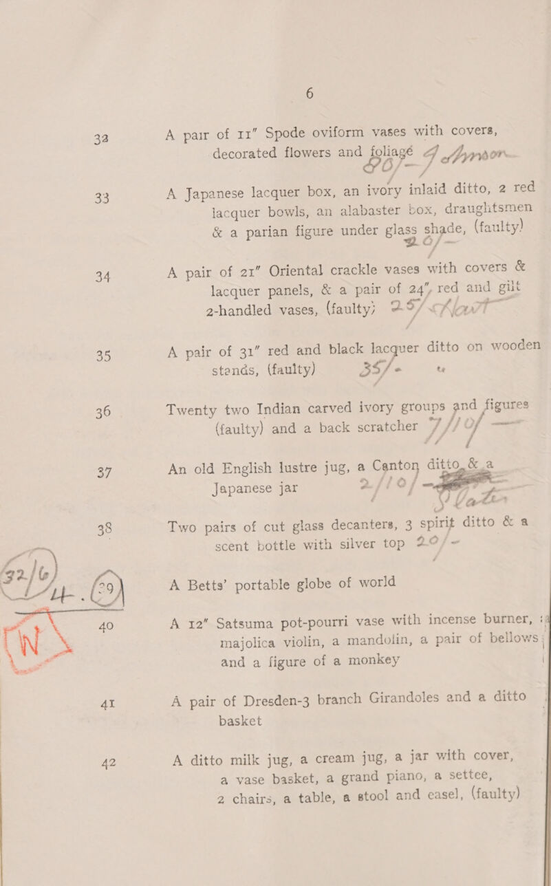324 33 34 ae 36 42 6 A pair of 11” Spode oviform vases with covers, decorated flowers and 1 4 yy porn A Japanese lacquer box, an ivory inlaid ditto, 2 red lacquer bowls, an alabaster box , draughtsmen &amp; a parian figure under ie shade, (faulty) A pair of 21” Oriental crackle vases with covers &amp; lacquer panels, &amp; a pair of yg - and. gilt 2-handled vases, (faulty; @ Ti bat — A pair of 31” red and black sees ditto on wooden stands, (faulty) BY he te Twenty two Indian carved ivory groups and figures (faulty) and a back scratcher V) /} | Of <a An old English lustre jug, a i oe Di ditto, &amp; a Japanese jar   Two pairs of cut glass decanters, 3 spirit ditto &amp; a scent bottle with silver top 20); A Betts’ portable globe of world A 12 Satsuma pot-pourri vase with incense burner, : majolica violin, a mandolin, a pair of bellows ; and a figure of a monkey   A pair of Dresden-3 branch Girandoles and a ditto basket A ditto milk jug, a cream jug, a jar with cover, a vase basket, a grand piano, a settce,