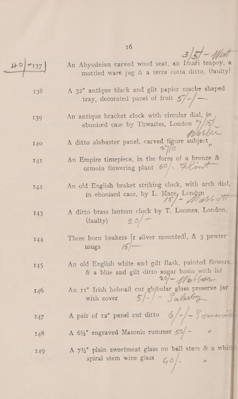 139 TAO I4I 142 143 144 145 146 147 148 149 16 2 [sf et An Abyssinian carved wood seat, an Ifnafi teapoy, a mottled ware jug &amp; a terra cotta ditto, (faulty) A 42 antique black and gilt papier mache shaped tray, decorated panel of fruit $7/~/— An antique bracket clock with circular dial, in , ebonised case by Thwaites, London TF) Ye 0-4 tbe Rod A ditto alabaster panel, carved figure subject a fi An Empire timepiece, in the form Ne a bronze &amp; ormolu flowering plant 69/ DherT An old English braket striking clock, with arch dial, in ebonised case, by L. Mace, Lon pepe /s] - Dn aa oe ih A ditto brass lantern clock by T. Loomes, London, (faulty) a) oa Three horn beakers (x silver mounted), &amp; 3 pewter mugs pe An old English white and gilt flask, painted flowers,, &amp; a blue and gilt ditto sugar basin with hid | 2 — fet par An rx Irish hobnail cut 1A pgeoe glass preserve jar  with cover S }- Ate, Jat’; go be A Spit ralepanel culbdttlo = 7ezee H palit t@) 12 pane cu pee) GY =/ —_ | tere ; / A 6% engraved Masonic rummer $0 — w A 7¥, plain sweetmeat glass on ball stem &amp; a whit spiral stem wine giass ae a/ i