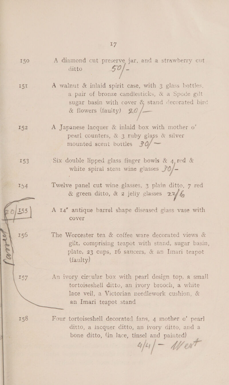 wy 150 A diamond cut preserve jar, and a strawberry cut ditto 52/ : 151 A walnut &amp; inlaid spirit case, with 3 glass bottles, a pair of bronze candlesticks, &amp; a Spode gilt sugar basin with cover &amp; stand decorated bire &amp; flowers (faulty) 20 /— 152 A Japanese lacquer &amp; inlaid box with mother o’ pearl counters, &amp; 3 ruby glass &amp; silver mounted scent bottles 30/ 153 Six double lipped glass finger bowls &amp; 4,red &amp; white spiral stem wine glasses 30/- ee 154 Twelve panel cut wine glasses, 3 plain ditto, 7 red is &amp; green ditto, &amp; 2 jelly glasses 2G ~ A 14” antique barrel shape diseased giass vase with cover The Worcester tea &amp; coffee ware decorated views &amp; gilt, comprising teapot with stand, sugar basin, plate, 23 cups, 16 saucers, &amp; an Imari teapot (faulty) An ivory circular box with pearl design top, a small tortoiseshell ditto, an ivory brooch, a white lace veil, a Victorian needlework cushion, &amp; an Imari teapot stand Four tortoiseshell decorated fans, 4 mother o’ pear] ditto, a lacquer ditto, an ivory ditto, and a bone ditto, fin lace, tinsel and painted) 4] 4 / 7 ae ‘tA 