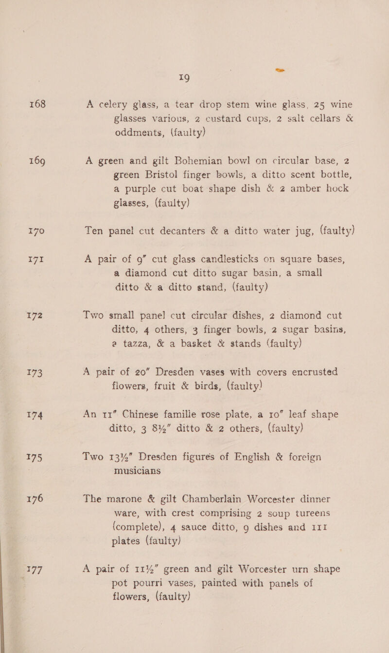 168 169 170 rr ie 173 174 ge, B77 19 A celery glass, a tear drop stem wine glass, 25 wine glasses various, 2 custard cups, 2 salt cellars &amp; oddments, (faulty) A green and gilt Bohemian bowl on circular base, 2 green Bristol finger bowls, a ditto scent bottle, a purple cut boat shape dish &amp; z amber hock glasses, (faulty) Ten panel cut decanters &amp; a ditto water jug, (faulty) A pair of 9” cut glass candlesticks on square bases, a diamond cut ditto sugar basin, a small ditto &amp; a ditto stand, (faulty) Two small pane] cut circular dishes, 2 diamond cut ditto, 4 others, 3 finger bowls, 2 sugar basins, a tazza, &amp; a basket &amp; stands (faulty) A pair of 20” Dresden vases with covers encrusted flowers, fruit &amp; birds, (faulty) An 11° Chinese famille rose plate, a ro” leaf shape ditto, 3 8%” ditto &amp; 2 others, (faulty) Two 13%” Dresden figures of English &amp; foreign musicians The marone &amp; gilt Chamberlain Worcester dinner ware, with crest comprising 2 soup tureens (complete), 4 sauce ditto, 9 dishes and 111 plates (faulty) A pair of 11%” green and gilt Worcester urn shape pot pourri vases, painted with panels of flowers, (faulty)