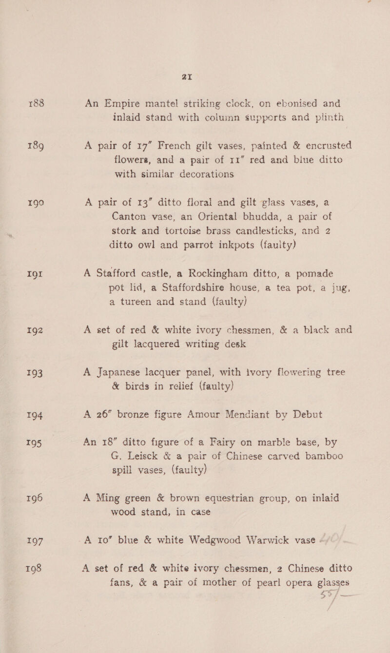188 189 190 IOI 192 196 197 2I An Empire mantel striking clock, on ebonised and inlaid stand with column supports and plinth A pair of 17” French gilt vases, painted &amp; encrusted flowers, and a pair of 11” red and biue ditto with simiiar decorations A pair of 13” ditto floral and gilt glass vases, a Canton vase, an Oriental bhudda, a pair of stork and tortoise brass candlesticks, and 2 ditto owl and parrot inkpots (fauity) A Stafford castle, a Rockingham ditto, a pomade pot lid, a Staffordshire house, a tea pot, a jug, a tureen and stand (faulty) A set of red &amp; white ivory chessmen, &amp; a black and gilt lacquered writing desk A Japanese lacquer panel, with ivory flowering tree &amp; birds in relief (faulty) A 26” bronze figure Amour Mendiant by Debut An 18 ditto figure of a Fairy on marble base, by G. Leisck &amp; a pair of Chinese carved bamboo spill vases, (faulty) A Ming green &amp; brown equestrian group, on inlaid wood stand, in case A ro” blue &amp; white Wedgwood Warwick vase « A set of red &amp; white ivory chessmen, 2 Chinese ditto fans, &amp; a pair of mother of pearl opera glasses £37