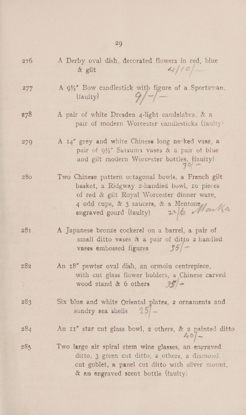 276 A Derby oval dish, decorated Towers. in ted, blue 297 A 9% Bow candlestick with figure of a Sportsman, (aulty) 9/~/— 278 A pair of white Dresden 4-light candelabra, &amp; a pair of modern Worcester candlesticks (faulty! 279 A 14” grey and white Chinese long necked vase, a pair of 94%” Satsuma vases &amp; a pair of blue and gilt modern Worcester poets, Fate 280 Two Chinese pattern octagonal bowls, a French gilt basket, a Ridgway 2-handled bowl, Io pieces of red &amp; gilt Royal Worcester dinner ware, 4 odd cups, &amp; 3 saucers, &amp; a Mentone mn ,, Aa engraved gourd (faulty) 2 2 281 A Japanese bronze cockerel on a barrel, a pair of small ditto vases &amp; a pair of ditto 2 handled vases embossed figures Jol 282 An 18” pewter oval dish, an ormolu centrepiece, with cut glass flower holders, a Chinese carved wood stand &amp; 6 others IS) = 283 Six blue and white Oriental plates, 2 ornaments and sundry sea shells 25/ ~ 284 An 11” star cut glass bowl, 2 others, &amp; 2 a painted ditto ; (O f _ 285 Two large air spiral stem wine glasses, an engraved ditto, 3 green cut ditto, 2 others, a diamond cut goblet, a panel cut ditto with silver mount, &amp; an engraved scent bottle (faulty: