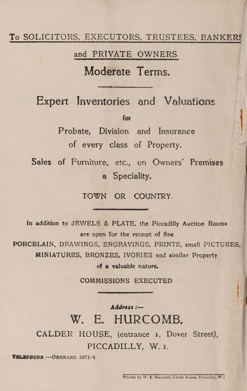 To SOLICITORS, EXECUTORS, TRUSTEES, BANKERS and PRIVATE OWNERS Moderate Terms.  Expert Inventories and Valuations for Probate, Division and Insurance of every class of Property. Sales of Furniture, etc., on Owners’ Premises a Speciality. TOWN OR COUNTRY.  In addition to JEWELS &amp; PLATE, the Piccadilly Auction Rooms are open for the recespt of fine PORCBLAIN, DRAWINGS, ENGRAVINGS, PRINTS, smal! PICTURES, i MINIATURES, BRONZES, IVORIES and similar Property | of a valuable nature. | COMMISSIONS EXECUTED 4  Address :-— W. E. HURCOMB, CALDER HOUSE, (entrance 1, Dover Street), PICCADILLY, W. 1. PTRLEPRONS :-—GERRARD 5971-4. Printed by W. E. Hurcomb, Calder House, Piccadilly, Wi