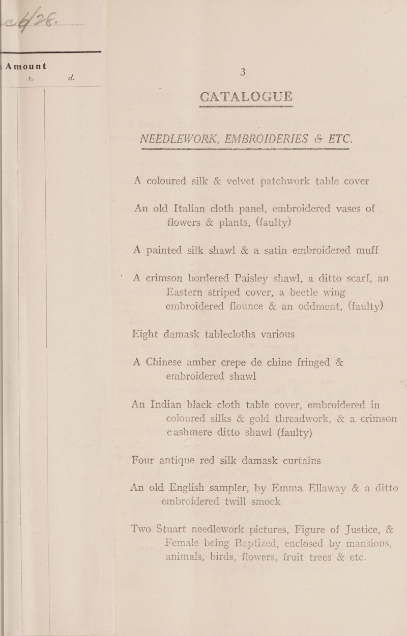      3 NEEDLEWORK, EMBROIDERIES &amp; ETC. ATRL RR TA ATS A coloured silk &amp; velvet patchwork table cover An old Italian cloth panel, embroidered vases of flowers &amp; plants, (faulty) A painted silk shawl &amp; a satin embroidered muff A crimson bordered Paisley shawl, a ditto scarf, an Eastern striped cover, a beetle wing embroidered flounce &amp; an oddment, (faulty) Eight damask tablecloths various A Chinese amber crepe de chine fringed &amp; embroidered shawl An Indian black cloth table cover, embroidered in coloured silks &amp; gold threadwork, &amp; a crimson cashmere ditto shawl (faulty) Four antique red silk damask curtains An old English sampler, by Emma Ellaway &amp; a ditto embroidered twill smock Two Stuart needlework pictures, Figure of Justice, &amp; Female being Baptized, enclosed by mansions, animals, birds, flowers, fruit trees &amp; etc.