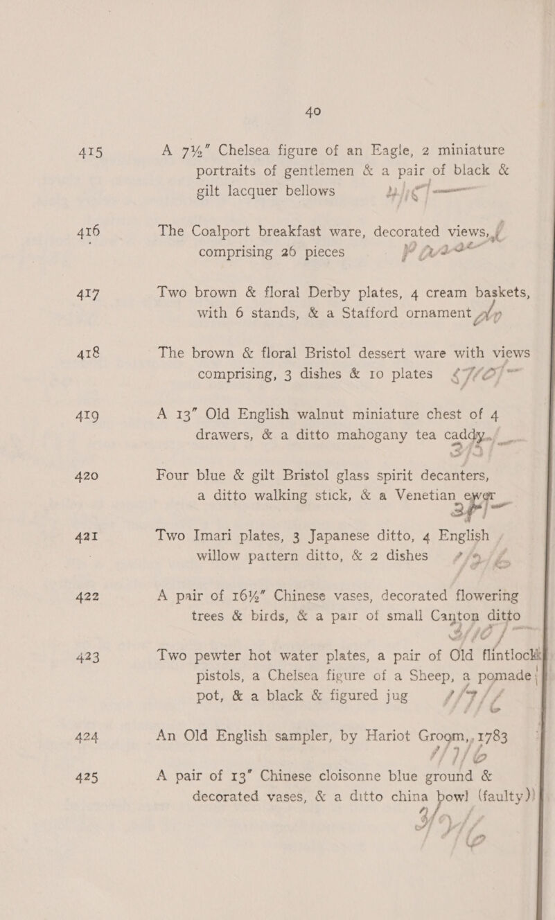415 416 417 418 419 420 4aI 422 423 40 A ay Chelsea figure of an Eagle, 2 miniature portraits of gentlemen &amp; a pair of black &amp; gilt lacquer bellows yh The Coalport breakfast ware, gs views, f comprising 26 pieces i an Two brown &amp; florai Derby plates, 4 cream baskets, with 6 stands, &amp; a Stafford ornament ftv The brown &amp; floral Bristol dessert ware with views comprising, 3 dishes &amp; ro plates y VO} A 13” Old English walnut miniature chest of 4 drawers, &amp; a ditto mahogany tea caddy. 2 (he aad Four blue &amp; gilt Bristol glass spirit decanters, a ditto walking stick, &amp; a Venetian ewer _ afin Two Imari plates, 3 Japanese ditto, 4 English , willow pattern ditto, &amp; 2 dishes #/% ‘&amp; A pair of 16%” Chinese vases, decorated flowering trees &amp; birds, &amp; a pair of small Canton ditto 2/10 fs Two pewter hot water plates, a pair of Old flintlockt pistols, a Chelsea figure of a Sheep, a pomade pot, &amp; a black &amp; figured jug f (3 // io  An Old English sampler, by Hariot By ry os ‘i/b A pair of 13” Chinese cloisonne blue hf NE decorated vases, &amp; a ditto china pf) (faulty )) l