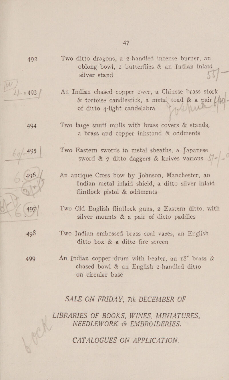 492 499 47 Two ditto dragons, a 2-handled incense burner, an oblong bowl, 2 butterflies &amp; an Indian inlaid , silver stand 5 | An Indian chased copper ewer, a Chinese brass stork &amp; tortoise candlestick, a metal toad &amp; a S04 - of ditto 4-light candelabra YY aye AAA Two lage snuff mulls with brass covers &amp; stands, a brass and copper inkstand &amp; oddments Two Eastern swords in metal sheaths, a Japanese sword &amp; 7 ditto daggers &amp; knives various /- An antique Cross bow by Johnson, Manchester, an Indian metal inlaid shield, a ditto silver inlaid flintlock pistol &amp; oddments Two Old English flintlock guns, 2 Eastern ditto, with silver mounts &amp; a pair of ditto paddles Two Indian embossed brass coal vases, an English ditto box &amp; a ditto fire screen An [Indian copper drum with beater, an 18” brass &amp; chased bowl &amp; an English 2-handled ditto on circular base SALE ON FRIDAY, 7ih DECEMBER OF NEEDLEWORK &amp; EMBROIDERIES. CATALOGUES ON APPLICATION.