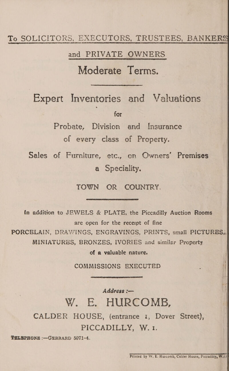   To SOLICITORS, EXECUTORS, TRUSTEES, BANKERS and PRIVATE OWNERS Moderate Terms. Expert Inventories and Valuations for Probate, Division and Insurance of every class of Property. Sales of Furniture, etc., on Owners’ Premises a Speciality. TOWN OR COUNTRY.  In addition to JEWELS &amp; PLATE, the Piccadilly Auction Rooms are open for the receipt of fine PORCELAIN, DRAWINGS, ENGRAVINGS, PRINTS, small PICTURES,, MINIATURSS, BRONZES, IVORIES and similar Property of a valuable nature. COMMISSIONS EXECUTED : |  Address :— WwW. E. HURCOMB, CALDER HOUSE, (entrance i, Dover Street), PICCADILLY, W. 1. PELBPHONE :—GERRARD 5971-4. Se ee SR OO ALA LS SCL LL A LCE I Printed by W. E. Hurcomb, Calder House, Piccadilly, W.14