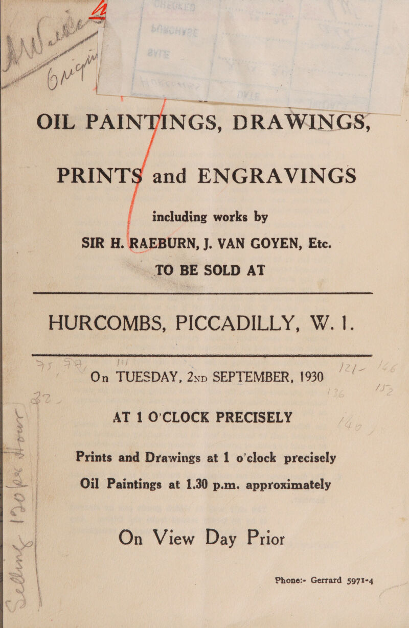    including works by SIR H. RAEBURN, J. VAN GOYEN, Etc. TO BE SOLD AT HURCOMBS, PICCADILLY, W. 1. ? / ¢ a 1” On TUESDAY, 2xp SEPTEMBER, 1930 AT 1 O'CLOCK PRECISELY Prints and Drawings at 1 o'clock precisely Oil Paintings at 1.30 p.m. approximately On View Day Prior = Phone:- Gerrard 5971-4 es | |