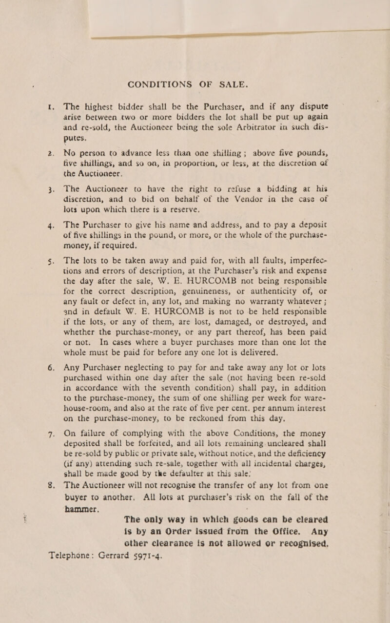 CONDITIONS OF SALE. The highest bidder shall be the Purchaser, and if any dispute arise between two or more bidders the lot shall be put up again and re-sold, the Auctioneer being the sole Arbitrator in such dis- putes, No person to advance less than one shilling; above five pounds, five shillings, and so oa, in proportion, or less, at the discretion of the Auctioneer. The Auctioneer to have the right to refuse a bidding at his discretion, and to bid on behalf of the Vendor in the case of lots upon which there is a reserve. The Purchaser to give his name and address, and to pay a deposit of five shillings in the pound, or more, or the whole of the purchase- money, if required. The lots to be taken away and paid for, with all faults, imperfec- tions and errors of description, at the Purchaser’s risk and expense the day after the sale, W. E. HURCOMB not being responsible for the correct description, genuineness, or authenticity of, or any fault or defect in, any lot, and making no warranty whatever: and in default W. E. HURCOMB is not to -be held responsible if the lots, or any of them, are lost, damaged, or destroyed, and whether the purchase-money, or any part thereof, has been paid or not. In cases where a buyer purchases more than one lot the whole must be paid for before any one lot is delivered. Any Purchaser neglecting to pay for and take away any lot or lots purchased within one day after the sale (not having been re-sold in accordance with the seventh condition) shall pay, in addition to the purchase-money, the sum of one shilling per week for ware- house-room, and also at the rate of five per cent. per annum interest on the purchase-money, to be reckoned from this day, On failure of complying with the above Conditions, the money deposited shall be forfeited, and all lots remaining uncleared shall be re-sold by public or private sale, without notice, and the deficiency (if any) attending such re-sale, together with all incidental charges, shall be made good by the defaulter at this sale: The Auctioneer will not recognise the transfer of any lot from one buyer to another, All lots at purchaser’s risk on the fall of the hammer. The only way in which goods can be cleared is by an Order issued from the Office. Any other clearance is not allowed or recognised.