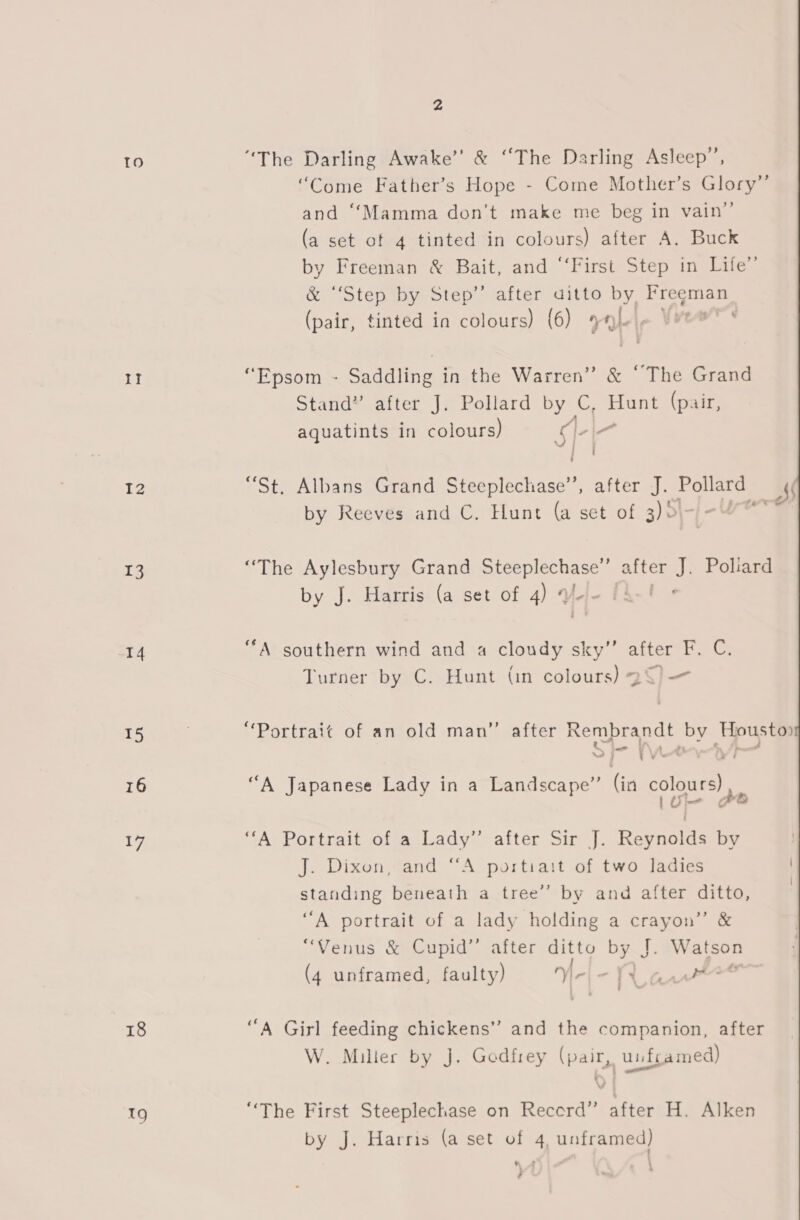 10 “The Darling Awake’ &amp; “The Darling Asleep”, “Come Father’s Hope - Come Mother’s Glory” and “‘Mamma don’t make me beg in vain’ (a set of 4 tinted in colours) after A. Buck by Freeman &amp; Bait, and ‘‘First Step in Life” &amp; ‘Step by Step’’ after ditto by. Bev (pair, tinted in colours) (6) 9 ye, iI “Epsom - Saddling in the Warren” &amp; “The Grand Stand” after J. Pollard by Cc. Hunt (pair, aquatints in colours) Slei- } | {2 “St. Albans Grand Steeplechase’”’, after J. arate SM by Reeves and C. Hunt (a set of 3) 13 “The Aylesbury Grand Steeplechase” after J. Poliard by J. Harris (a set of 4) Yale Gh-F 14 ‘A southern wind and a cloudy sky” after F. C. Turner by C. Hunt (in colours) 34) — 15 | “Portrait of an old man” after Rembrandt by Houstop 16 “A Japanese Lady in a Landscape” (in colours) , Lil ¢ 17 “A Portrait of a Lady” after Sir J. Reynolds by J. Dixon, and “A portiait of two ladies standing beneath a tree’ by and after ditto, ‘““A portrait of a lady holding a crayon’’ &amp; “Venus &amp; Cupid’’ after ditto aN E Watson (4 unframed, faulty) y “li Tan 18 “A Girl feeding chickens” and the companion, after W. Miller by J. Godfrey (pair, unframed) 19 “The First Steeplechase on Recerd” after H. Alken by J. Harris (a set of 4, unframed) é