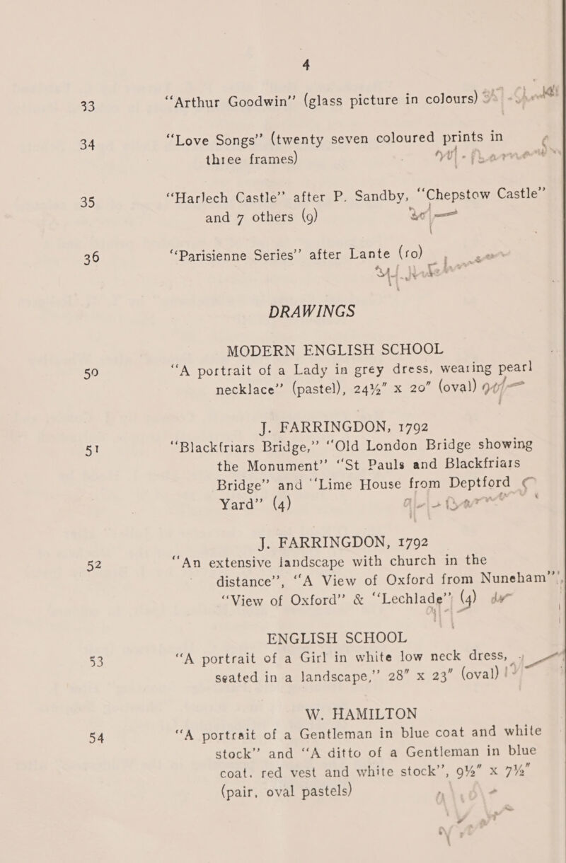 33 34 BD 36 50 a 52 54 4 “Arthur Goodwin” (glass picture in colours) @&gt; - $ pod “Love Songs” (twenty seven coloured prints in three frames) | 4 y flew “Harlech Castle’ after P. Sandby, ‘‘Chepstow Castle” I and 7 others (9) Ye “Parisienne Series” after Lante (ro), DRAWINGS MODERN ENGLISH SCHOOL “A portrait of a Lady in grey dress, wearing pearl necklace” (pastel), 24% xX 20” (oval) wt J. FARRINGDON, 1792 “Blackfriars Bridge,” “Old London Bridge showing the Monument” “St Pauls and Blackfriars Bridge” and ‘‘Lime House from Deptford € Yard” (4) Hela ten —* J. FARRINGDON, 1792 ‘An extensive landscape with church in the distance”, ““A View of Oxford from Nuneham””’, “View of Oxford” &amp; “‘Lechlade”) (4) dw | ENGLISH SCHOOL “A portrait of a Girl in white low neck dress, , seated in a landscape, 28” x 23” (oval) !° W. HAMILTON “A portrait of a Gentleman in blue coat and white stock” and “‘A ditto of a Gentleman in blue coat. red vest and white stock”, 9%” x 7% (pair, oval pastels) r Y » 