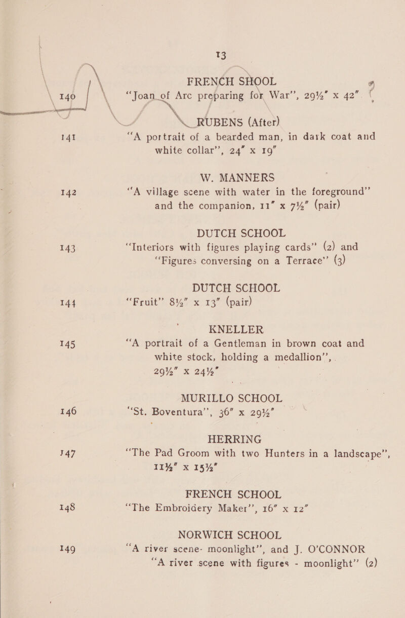  14t 143 144 146 147 148 149 tS FRENCH SHOOL ’ _ RUBENS (After) white collar’, 24” x 19” W. MANNERS DUTCH SCHOOL “Interiors with figures playing cards” (2) and “Figures conversing on a Terrace’ (3) DUTCH SCHOOL “Fruit” 8% x 13” (pair) KNELLER white stock, holding a medallion”, 290%” X 24% MURILLO SCHOOL “St. Boventura”’, 36” x 29%’ HERRING “The Pad Groom with two Hunters in a landscape”, II” x 18%” FRENCH SCHOOL “The Embroidery Maker’, 16” x 12” NORWICH SCHOOL “A river scene- moonlight”, and J. O’;CONNOR “A river scene with figures - moonlight” (2)