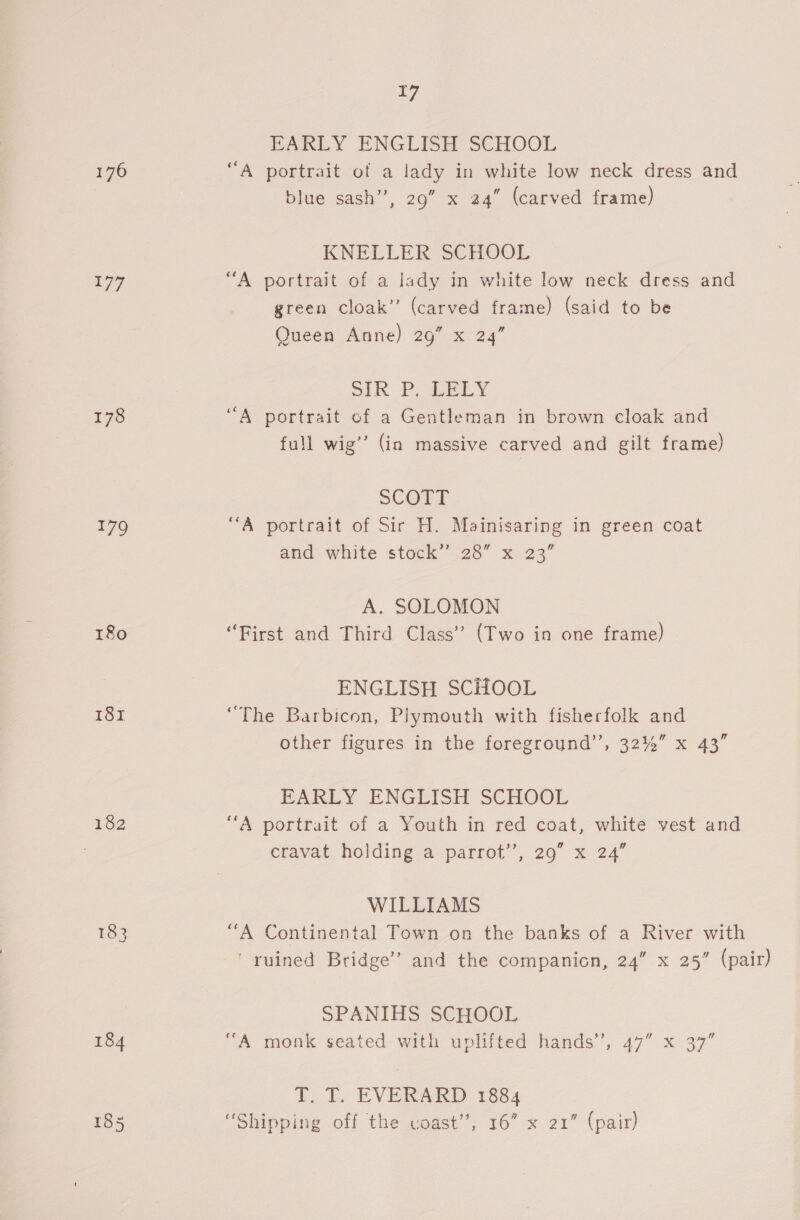 176 177 178 179 180 181 182 17 EARLY ENGLISH SCHOOL “A portrait of a lady in white low neck dress and blue sash”, 29” x 24” (carved frame) KNELLER SCHOOL “A portrait of a lady in white low neck dress and green cloak” (carved frame) (said to be Queen Anne) 29” x 24” SIR Poe y “A portrait of a Gentleman in brown cloak and full wig’ (in massive carved and gilt frame) SCOTT “A portrait of Sir H. Mainisaring in green coat and white stock’ 28” x 23” A. SOLOMON “First and Third Class’ (Two in one frame) ENGLISH SCHOOL “The Barbicon, Plymouth with fisherfolk and other figures in the foreground’’, 32%” x 43” EARLY ENGLISH SCHOOL “A portrait of a Youth in red coat, white vest and cravat holding a parrot’, 29” x 24” WILLIAMS “A Continental Town on the banks of a River with ' ruined Bridge’ and the companion, 24” x 25” (pair) SPANIHS SCHOOL “A monk seated with uplifted hands’, 47” x 37” T. T. EVERARD 1884 “Shipping off the coast’, 16” x 21” (pair)