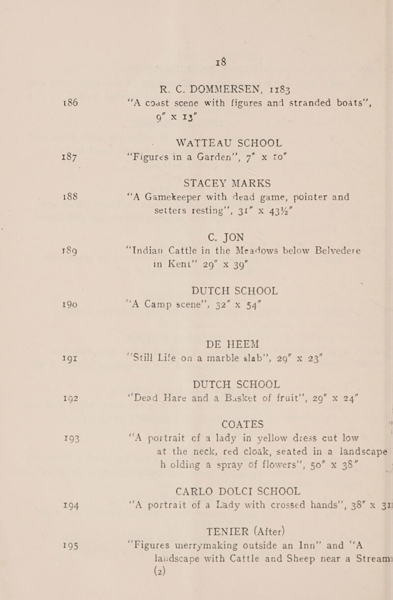 186 188 190 1QI 192 193 194 195 18 R. C. DOMMERSEN, 1183 “A coast scene with figures and stranded boats’, 9” x Tee WATTEAU SCHOOL “Figures in a Garden’’, 7” x £0” STACEY MARKS ‘““A Gamekeeper with dead game, pointer and setters resting’, 31” X 43%” Goin “Indian Cattle in the Meadows below Belvedere in Kentweag -x.e0 DUTCH SCHOOL ‘A Camp scene’, 32” x 54” ¢ DE HEEM “Still Life on a marble slab’, 29” x 23” DUTCH SGHOOL “Dead Hare and a Busket of fruit’, 29 x 24” COATES i “A portrait of a lady in yellow dress cut low at the neck, red cloak, seated in a landscape h olding a spray of flowers’, 50” x 38” CARLO DOLCI SCHOOL “A portrait of a Lady with crossed hands’, 38” x 31 TENIER (After) ‘Figures merrymaking outside an Inn” and “‘A laudscape with Cattle and Sheep near a Stream (2)