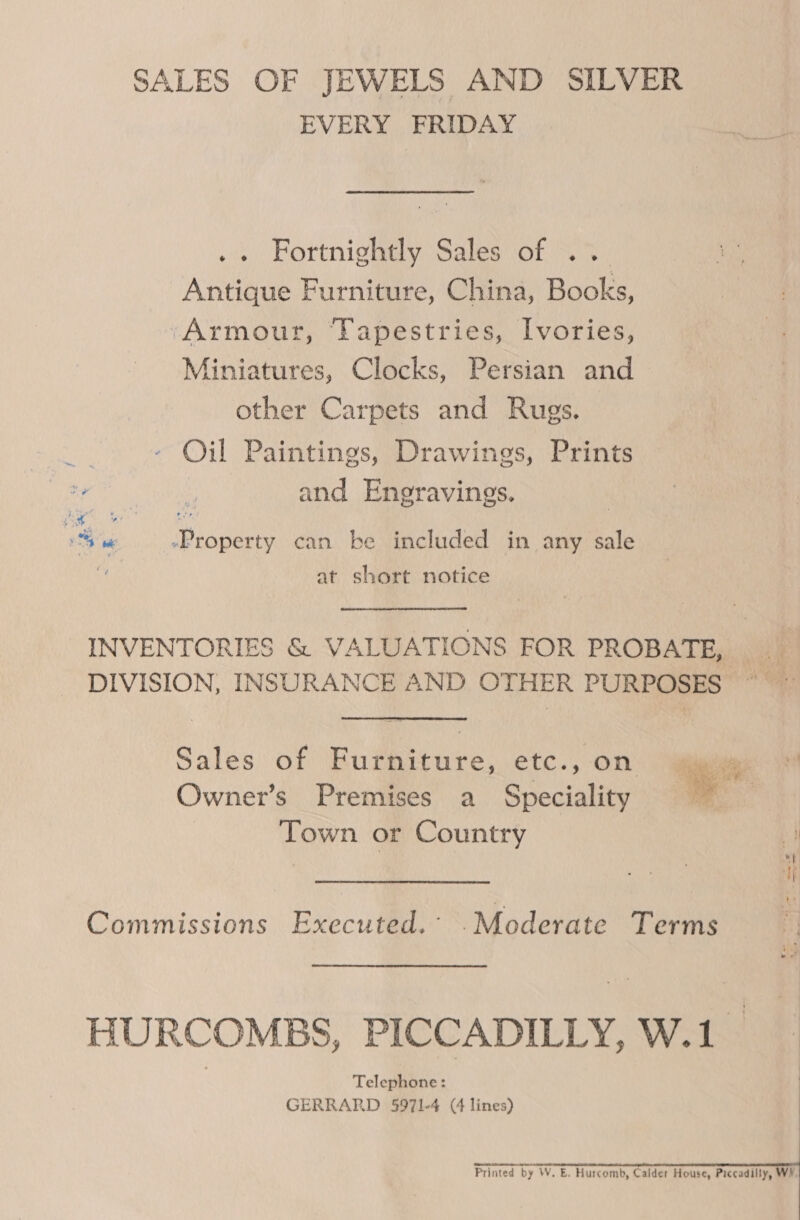 SALES OF JEWELS AND SILVER EVERY FRIDAY : Portnighaly Sales of 3% Antique Furniture, China, Books, ‘Armour, ‘Tapestries, Ivories, Miniatures, Clocks, Persian and other Carpets and Rugs. Rt Oil Paintings, Drawings, Prints a gouamatyy* and Engravings. bd -Property can be included in any sale - be * of at short notice INVENTORIES &amp; VALUATIONS FOR PROBATE, _ DIVISION, INSURANCE AND OTHER PURPOSES ~ © Sales of Furniture, etc., on ‘~* Owner’s Premises a Speciality ~ Town or Country y Commissions Executed. .Moderate Terms HURCOMBS, PICCADILLY, W.1 Telephone: GERRARD 5971-4 (4 lines)    Printed by W. E. Hurcomb, Calder House, Piccadilly, WY.