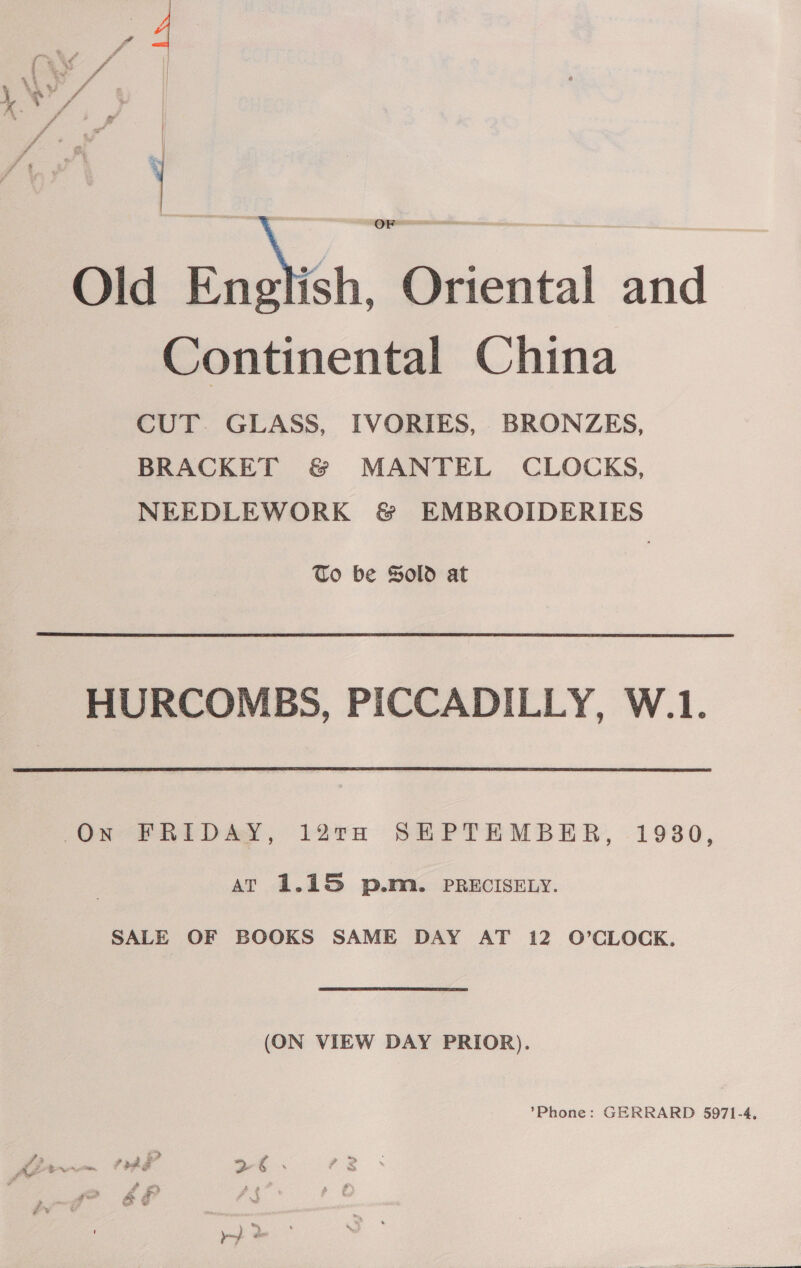 Old Enoch, Oriental and Continental China CUT. GLASS, IVORIES, BRONZES, BRACKET &amp; MANTEL CLOCKS, NEEDLEWORK &amp; EMBROIDERIES To be Sold at HURCOMBS, PICCADILLY, W.1. 12TH SEPTEMBER, 19380, On -FRID &amp;Y, at 1.15 p.m. PRECISELY. SALE OF BOOKS SAME DAY AT 12 O’CLOCK. (ON VIEW DAY PRIOR). ’Phone: GERRARD 5971-4. pad Pd &gt; g :