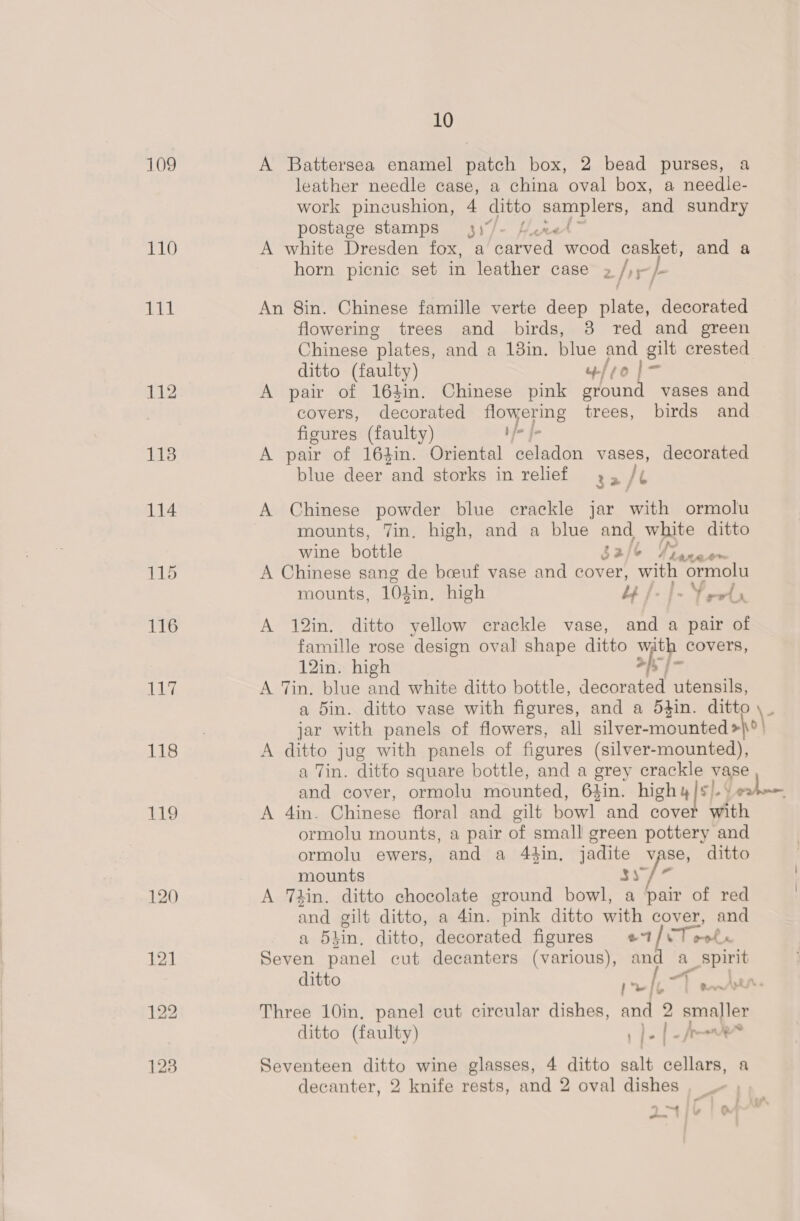 109 A Battersea enamel patch box, 2 bead purses, a leather needle case, a china oval box, a needle- work pineushion, 4 ditto ep dete and sundry postage stamps 3)/- Line 110 A white Dresden fox, a Reread’ weod casket, and a horn picnic set in leather case » /)- tit An 8in. Chinese famille verte deep plate, decorated flowering trees and birds, 8 red and green Chinese “plates, and a 18in. blue and gilt crested ditto (faulty) fro |= 112 A pair of 164in. Chinese pink ground vases and . covers, decorated flowering trees, birds and figures (faulty) 7 al 118 A pair of 16}in. Oriental celadon vases, decorated blue deer and storks in relief 5 It 114 A Chinese powder blue crackle jar with ormolu mounts, Tin, high, and a blue and white ditto wine bottle $2/6 Vee 115 A Chinese sang de boeuf vase and cover, with ormolu mounts, 104in, high | |» Vows 116 A 12in. ditto yellow crackle vase, and a pair of famille rose design oval shape ditto with covers, 12in. high apf 117 A Tin. blue and white ditto bottle, decorated utensils, a 5in. ditto vase with figures, and a 54in. ditto \- jar with panels of flowers, all silver-mounted&gt;}°' 118 A ditto jug with panels of figures (silver-mounted), a Tin. ditto square bottle, and a grey crackle vase and cover, ormolu mounted, 6%in. highy|s/.\ hesd 119 A 4in. Chinese floral and gilt bowl and cover with ormolu mounts, a pair of small green pottery and ormolu ewers, and a 44in, jadite vase, ditto mounts 31 / * 120 A Thin. ditto chocolate ground bowl, a pair of red and gilt ditto, a 4in. pink ditto with cover, and a 5hin. ditto, decorated figures e7/vT oolx 121 Seven panel cut decanters (various), and a_ spirit ditto 9 eae pet av} 122 Three 10in, panel cut circular dishes, and 2 Hae ditto (faulty) 1 )- | -Aes 123 Seventeen ditto wine glasses, 4 ditto salt cellars, a decanter, 2 knife rests, and 2 oval dishes © : 7 * = iF oO ~- '