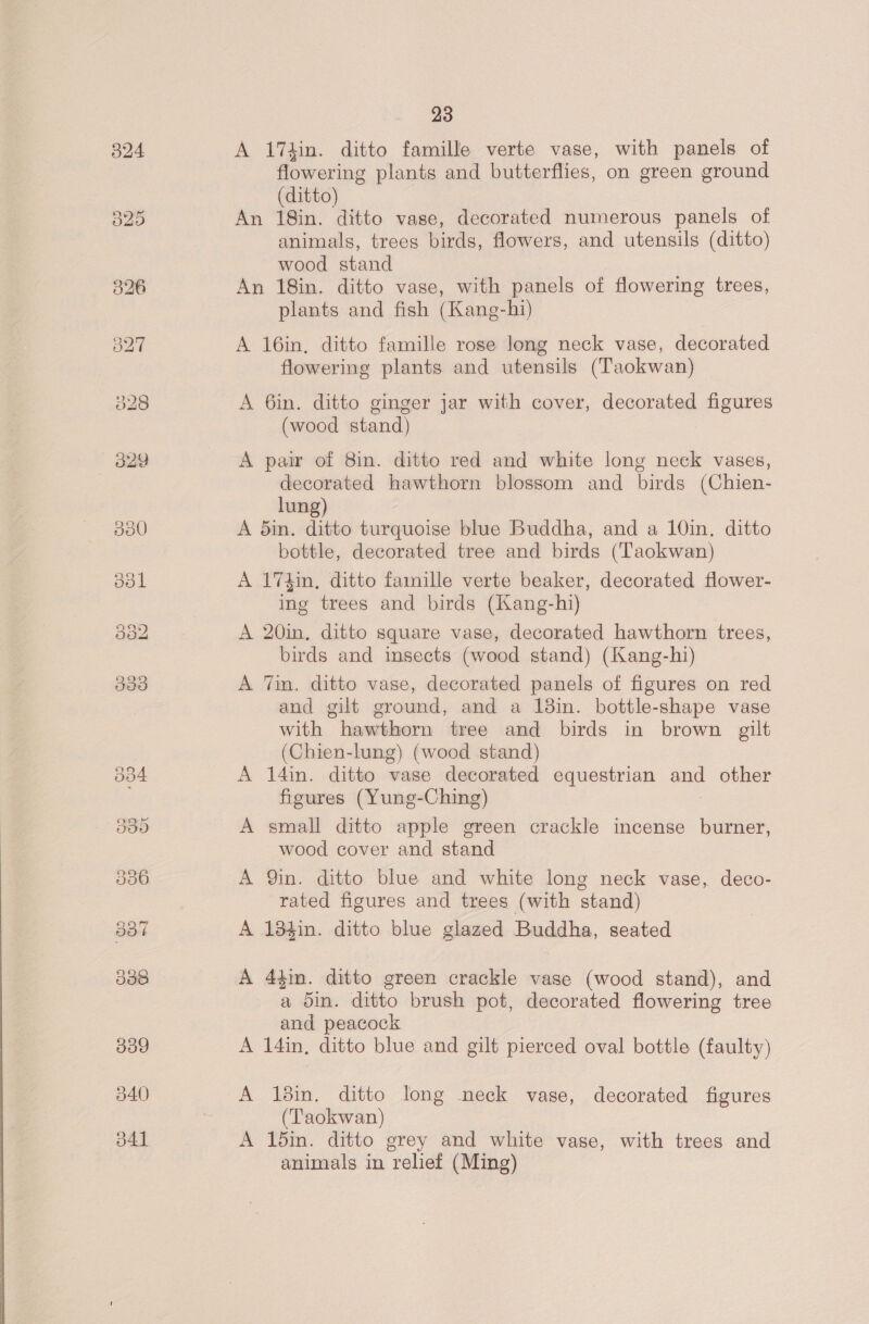 A 17kin. ditto famille verte vase, with panels of flowering plants and butterflies, on green ground (ditto) An 18in. ditto vase, decorated numerous panels of animals, trees birds, flowers, and utensils (ditto) wood stand An 18in. ditto vase, with panels of flowering trees, plants and fish (Kang-hi) A 16in, ditto famille rose long neck vase, decorated flowering plants and utensils (Taokwan) A 6in. ditto ginger jar with cover, decorated figures (wood stand) A pair of 8in. ditto red and white long neck vases, decorated hawthorn blossom and birds (Chien- lung) A din. ditto turquoise blue Buddha, and a 10in. ditto bottle, decorated tree and birds (‘Taokwan) A 174in, ditto famille verte beaker, decorated flower- ing trees and birds (Kang-hi) A 20in, ditto square vase, decorated hawthorn trees, birds and insects (wood stand) (Kang-hi) A Tin, ditto vase, decorated panels of figures on red and gilt ground, and a 13in. bottle-shape vase with hawthorn tree and birds in brown gilt (Chien-lung) (wood stand) A 14in. ditto vase decorated equestrian and other figures (Yung-Ching) A small ditto apple green crackle incense burner, wood cover and stand A Qin. ditto blue and white long neck vase, deco- rated figures and trees (with stand) A 13%in. ditto blue glazed Buddha, seated A 44m. ditto green crackle vase (wood stand), and a din. ditto brush pot, decorated flowering tree and peacock A 14in, ditto blue and gilt pierced oval bottle (faulty) A 18in. ditto long neck vase, decorated figures (Taokwan) A 15in. ditto grey and white vase, with trees and animals in relief (Ming)