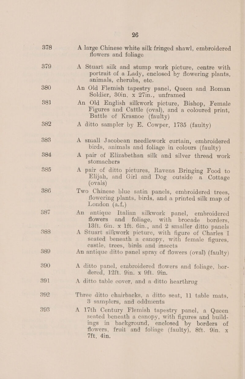 flowers and foliage A Stuart silk and stump work picture, centre with portrait of a Lady, enclosed by flowering plants, animals, cherubs, etc. An Old Flemish tapestry panel, Queen and Roman Soldier, 80in. x 27in., unframed An Old English silkwork picture, Bishop, Female Figures and Cattle (oval), and a coloured print, Battle of Krasnoe (faulty) A ditto sampler by E. Cowper, 1735 (faulty) A small Jacobean needlework curtain, embroidered birds, animals and foliage in colours (faulty) A pair of Elizabethan silk and silver thread work stomachers A pair of ditto pictures, Ravens Bringing Food to Elijah, and Girl and Dog outside a Cottage (ovals) Two Chinese blue satin panels, embroidered trees, flowering plants, birds, and a printed silk map of London (a.f.) An antique Italian silkwork panel, embroidered flowers and foliage, with brocade borders, 13it. 6in. x lft. 6in., and 2 smaller ditto panels A Stuart silkwork picture, with figure of Charles I seated beneath a canopy, with female figures, castle, trees, birds and insects An antique ditto panel spray of flowers (oval) (faulty) A ditto panel, embroidered flowers and foliage, bor- dered, 12ft. 9in. x 9ft. Qin. A ditto table cover, and a ditto hearthrug Three ditto chairbacks, a ditto seat, 11 table mats, 3 samplers, and oddments A 17th Century Flemish tapestry panel, a Queen seated beneath a canopy, with figures and build- ings in background, enclosed by borders of flowers, fruit and foliage (faulty), 8ft. 9in. x 7ft, 4in,