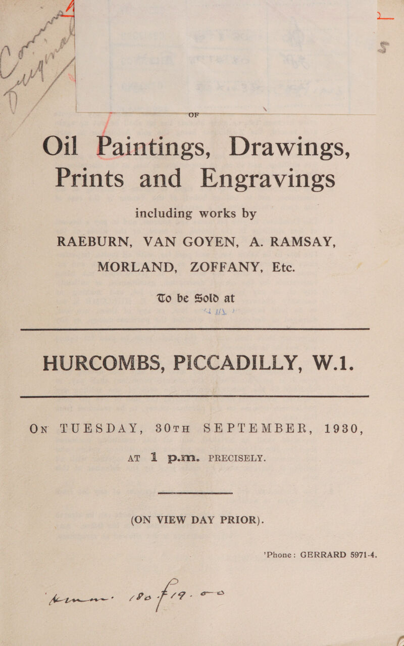  Oil Paintings, Drawings, Prints and Engravings including works by RAEBURN, VAN GOYEN, A. RAMSAY, MORLAND, ZOFFANY, Etc. To be Sold at &amp; 4) 4. HURCOMBS, PICCADILLY, W.1. On TUESDAY, 80TH SEPTEMBER, 1930, AT 2 p.m. PRECISELY. (ON VIEW DAY PRIOR). ’Phone: GERRARD 5971-4. he peel aes ° oo fee eras