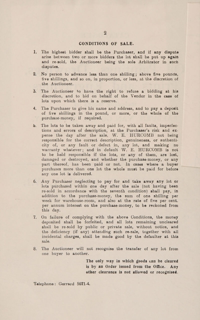 CONDITIONS OF SALE. The highest bidder shall be the Purchaser, and if any dispute arise between two or more bidders the lot shall be put up again and re-sold, the Auctioneer being the sole Arbitrator in such disputes. No person to advance less than one shilling; above five pounds, tive shillings, and so on, in proportion, or less, at the discretion of the Auctioneer. The Auctioneer to have the right to refuse a bidding at his discretion, and to bid on behalf of the Vendor in the case of lots upon which there is a reserve. The Purchaser to give his name and address, and to pay a deposit of five shillings in the pound, or more, or the whole of the purchase-money, if required. The lots to be taken away and paid for, with all faults, imperfec- tions and errors of description, at the Purchaser’s risk and ex- pense the day after the sale, W. E. HURCOMB not being responsible for the correct description, genuineness, or authenti- city of, or any fault or defect in, any lot, and making no warranty whatever; and in default W. E. HURCOMB is not to be held responsible if the lots, or any of them, are lost, damaged or destroyed, and whether the purchase-money, or any part thereof, has been paid or not. In cases where a buyer purchases more than one lot the whole must be paid for before any one lot is delivered. Any Purchaser neglecting to pay for and take away any lot or lots purchased within ene day after the sale (not having been re-sold in accordance with the seventh condition) shall pay, in addition to the purchase-money, the sum of one shilling per week for warehouse-room, and also at the rate of five per cent. per annum interest on the purchase-money, to be reckoned from this day. On failure of complying with the above Conditions, the money deposited shall be forfeited, and all lots remaining uncleared shall be re-sold by public or private sale, without notice, and the deficiency (if any) attending such re-sale, together with all incidental charges, shall be made good by the defaulter at this sale. The Auctioneer will not recognise the transfer of any lot from one buyer to another. The only way in which goods can be cleared is by an Order issued from the Office. Any other clearance is not allowed or recognised.