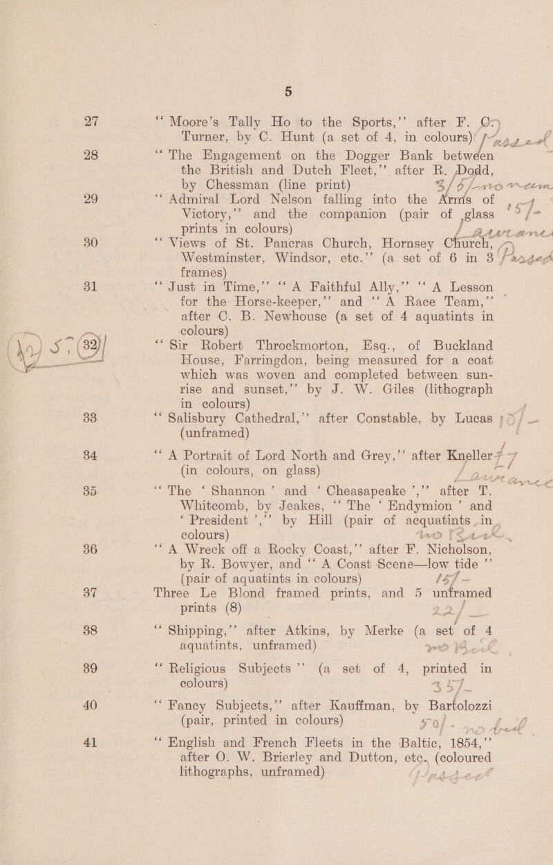 27 ““ Moore’s Tally Ho to the Sports,’ after F. O5 Turner, by C. Hunt (a set of 4, in colours)( fy 4 2 #f 28 “The Engagement on the Dogger Bank between the British and Dutch Fleet,” after R. Dodd, by Chessman (line print) 3/6 jt. Cem. 29 ‘“ Admiral Lord Nelson falling into the Arnis of ct Victory,’ and the companion (pair of glass i es prints in colours) / BAA tM 30 ‘Views of St. Pancras Church, Hornsey Church, | Westminster, Windsor, etc.’’ (a set of 6 in 8 | la anges frames) 31 “dust 13° Time,” “A Paithtul Ally,’’ “ A Lesson - for the Horse-keeper,’’ and ‘‘ A Race Team,”’ — after C. B. Newhouse (a set of 4 aquatints in ce coe colours) ia) (32)/ “Sir Robert Throckmorton, Esq., of Buckland sae 5 Ne House, Farringdon, being measured for a coat which was woven and completed between sun- rise and sunset,’ by J. W. Giles (lithograph in colours) 33 ‘“ Salisbury Cathedral,’’ after Constable, by Lucas ' > / U (unframed) . BA “A Portrait of Lord North and Grey,’’ after Kneller F — (in colours, on glass) f eee ‘ : 85 “The ‘Shannon’ and ‘ Cheasapeake ’,”” after T. bai Whitcomb, o Jeakes, ‘“ The © Endymion ’ and ‘ President ’,” by Hill (pair of Se: colours) 36 “A Wreck off a Rocky Coast,’’ after F. ‘Nicholson, by R. Bowyer, and “‘ A Coast Scene—low tide ’ (pair of aquatints in colours) 157 - 37 Three Le Blond framed prints, and 5 unframed prints (8) 2 38 ‘ Shipping,’’ after Atkins, by Merke a set of 4 aquatints, unframed) 39 “Religious Subjects’ (a set of 4, printed in | colours) coy, 40 “Fancy Subjects,’ after Kauffman, by eters, (pair, printed in colours) ao o/ BR 41 ‘‘ English and French Fleets in the Baltic, 1854,  after O. W. Brierley and Dutton, a rcs lithographs, unframed) ndAe