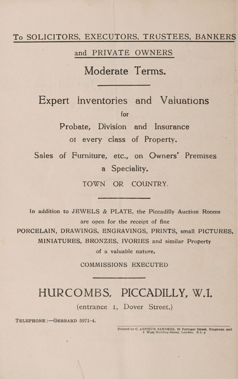 To SOLICITORS, EXECUTORS, TRUSTEES, BANKERS and PRIVATE OWNERS Moderate Terms. Expert Inventories and Vaiuations for Probate, Division and Insurance of every class of Property. Sales of Furniture, etc., on Owners’ Premises a Speciality. TOWN OR COUNTRY. In addition to JEWELS &amp; PLATE, the Piccadilly Auction Rooms are open for the receipt of fine PORCELAIN, DRAWINGS, ENGRAVINGS, PRINTS, small PICTURES, MINIATURES, BRONZES, IVORIES and similar Property of a valuable nature, COMMISSIONS EXECUTED HURCOMBS, PICCADILLY, W.1. (entrance I, Dover Street.) TELEPHONE :—GERRARD 5971-4. Printed by C. ARTHUR SANDERS, 29 Portugal Street, Kingsway, and