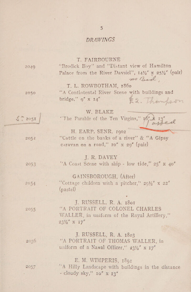 2049 2050 megs pith eld TES 2052 2054 2055 2050 5 DRAWINGS T. FAIRBOURNE “Brodick Bay” and “Distant view of Hamilton Palace from the River Davsiel”, 14%” x 281, (pair) ne lhe | = eet ROWBOTHAM, 1860 A Contintental River Scene with buildings and 66 e ; x y bridge,” 9” x 14 - ae ae ee W. BLAKE ee; LL RAT TR _ “The Parable of the Ten Virgins,” 76 x 13 ‘| peer e4  H. EARP, SENR. ro02_ “Cattle on the banks of a river’ &amp; “‘A Gipsy caravan on a road,” 10” x 29” (pair) J. R. DAVEY “A Coast Scene with ship - low tide,” 25” x 40” GAINSBOROUGH, (After) “Cottage children with a pitcher,’ 29%” x 22” (pastel) J, RUSSELL, RUA‘ 1801 “A/PORTRATT OF COLONEL CHARLES WALLER, in uniform of the Royal Artillery,” 204 7 J; RUSSEL, Re A. 2803 “A PORTRAIT OF THOMAS WALLER, in uniform of a Naval Officer,” 23% x 17” E. M. WIMPERIS, 18: “A Hilly Landscape with buildings in the distance - cloudy sky,” 10” x 13”