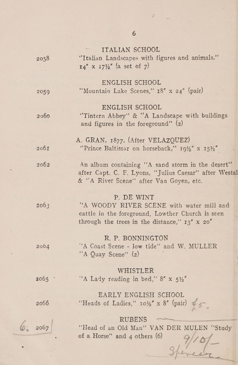 206f 2062 2063 2004 2066 6 ITALIAN SCHOOE “Italian Landscapes with figures and animals,” 14” x 1714 fa set of 7) ENGLISH SCHOOL “Mountain Lake Scenes,” 18” x 24” (pair) ENGLISH SCHOOL “Tintern Abbey’? &amp; ‘A Landscape with buildings and figures in the foreground” (2) A. GRAN, 1877, (After VELAZQUEZ) “Prince Baltissar on horseback,” 19%” x 15%” 4 An album containing ‘‘A sand storm in the desert”’ after Capt. C. F. Lyons, ‘‘Julius Caesar’ after Westal &amp; “A River Scene” after Van Goyen, ete. P. DE WINT “A WOODY RIVER SCENE with water mill and cattle in the foreground, Lowther Church Is seen through the trees in the distance,’’ 13” x 20” R. P. BONNINGTON “A Coast Scene - low tide’ and W. MULLER “A Quay Scene” (2) WHISTLER “A Lady reading in bed,’ 8” x 5%” EARLY ENGLISH SCHOOL “Heads of Ladies,” 10%” x 8” (pair) ¢ 5 RUBENS &lt;?—-— = ‘Head of an Old Man” VAN DER MULEN “Study