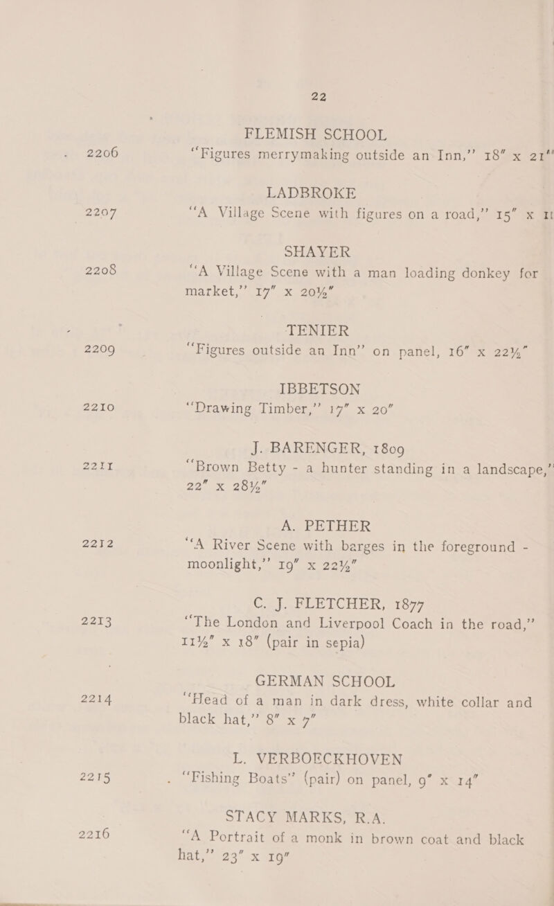 PLE MISH SCHOOL 2206 “Figures merrymaking outside an Inn,”’ 18” x 21 LADBROKE 2207 “A Village Scene with figures on a road,” 15” x It SHAYER 2208 “A Village Scene with a man loading donkey for Market,’ 17 x ger. TENIER 2209 “Figures outside an Inn” on panel, 16” x 22% IBBETSON 2210 “Drawing Timber,’ 17” x 20” J. BARENGER, 1809 22.01 ‘Brown Betty - a hunter standing in a landscape,” 22. X24. AW PETHER 2a02 “A River Scene with barges in the foreground - moonlight,’’ 19” x 22%” Cal wWLETLCHER, tae, 2213 “The London and Liverpool Coach in the road,” 11%” x 18” (pair in sepia) GERMAN SCHOOL 2214 “lead of a man in dark dress, white collar and black hat,” 8” x 9” L. VERBOECKHOVEN 2215 . “Fishing Boats” (pair) on panel, 9” x 14” STACY MARKS, R.A. 2216 “A Portrait of a monk in brown coat and black Date 23 x rae