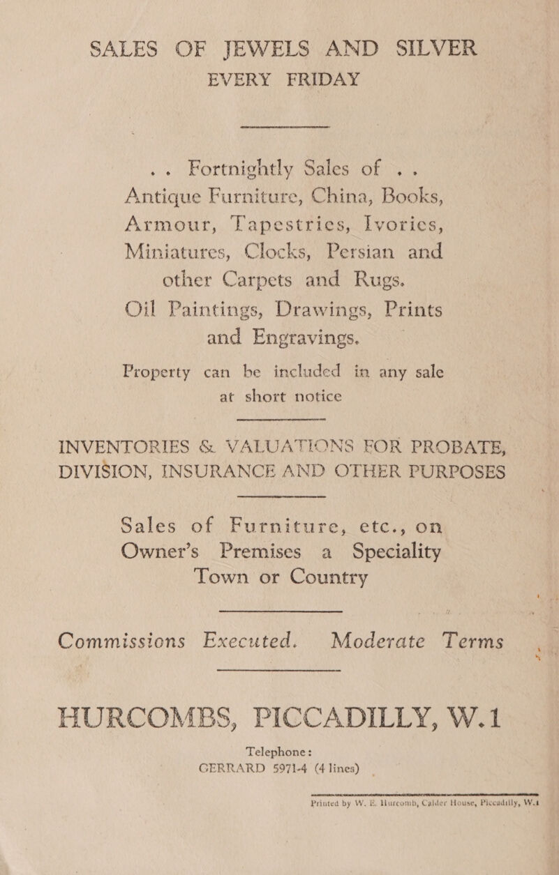 SALES OF JEWELS AND SILVER EVERY FRIDAY .. Fortnightly Sales of .. Antique Furniture, China, Books, Armour, Tapestries, Ivories, Miniatures, Clocks, Persian and other Carpets and Rugs. Oil Paintings, Drawings, Prints and Engravings. | Property can be included in any sale at short notice INVENTORIES &amp; VALUATIONS FOR PROBATE, DIVISION, INSURANCE AND OTHER PURPOSES Sales of Furniture, etc., on Owner’s Premises a Speciality Town or Country Commissions Executed. Moderate Terms HURCOMBS, PICCADILLY, W.1 Telephone: GERRARD 5971-4 (4 lines) _ Pa