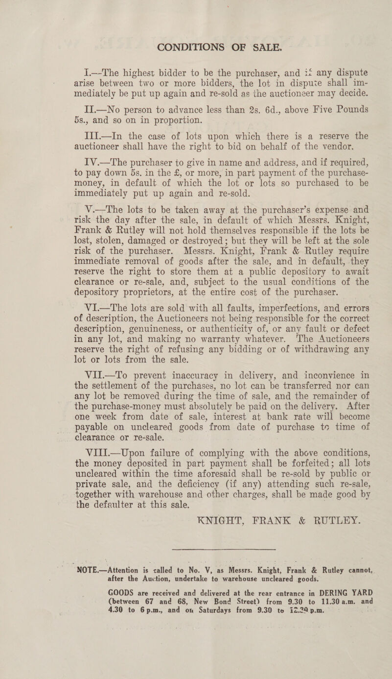 CONDITIONS OF SALE. {.—-The highest bidder to be the purchaser, and i+ any dispute arise between two or more bidders, the lot in dispute shall im- mediately be put up again and re- -sold as the auctioneer may decide. IT.—No person to advance less than 2s. 6d., above Five Pounds 5s., and so on in proportion. III.—In the case of lots upon which there is a reserve the auctioneer shall have the right to bid on behalf of the vendor. IV.—The purchaser to give in name and address, and if required, to pay down 5s. in the £, or more, in part payment of the purchase- money, in default of which the lot or lots so purchased to be immediately put up again and re-sold. V.—The lots to be taken away at the purchaser’s expense and risk the day after the sale, in default of which Messrs. Knight, Frank &amp; Rutley will not hold themselves responsible if the lots be lost, stolen, damaged or destroyed; but they will be left at the sole risk of the purchaser. Messrs. Knight, Frank &amp; Rutley require immediate removal of goods after the sale, and in default, they reserve the right to store them at a public depository to await clearance or re-sale, and, subject to the usual conditions of the depository proprietors, at the entire cost of the purchaser. VI.—The lots are sold with all faults, imperfections, and errors of description, the Auctioneers not being responsible for the correct description, genuineness, or authenticity of, or any fault or defect in any lot, and making no warranty whatever. The Auctioneers reserve the right of refusing any bidding or of withdrawing any lot or lots from the sale. VII.—To prevent inaccuracy in delivery, and inconvience in the settlement of the purchases, no lot can be transferred nor can any lot be removed during the time of sale, and the remainder of the purchase-money must absolutely be paid on the delivery. After one week from date of sale, interest at bank rate will become payable on uncleared goods from date of ee ea te time of clearance or re-sale. VIII.—Upon failure of complying with the above conditions, the money deposited in part payment shall be forfeited; all lots. uncleared within the time aforesaid shall be re-sold by public or private sale, and the deficiency (if any) attending such re-sale, together with warehouse and other charges, shall be made good by the defaulter at this sale. KNIGHT, FRANK &amp; RUTLEY. : NOTE.—Attention is talled to No. va as can, ‘Knight, Frank &amp; Rutley cannot, after the Auction, undertake to warehouse uncleared goods. GOODS are received and delivered at the rear entrance in DERING YARD (between 67 and 68, New Bond Street) from 9.30 to 11.30 a.m. and 4.30 to 6p.m., and on Saturdays from 9.30 to i2.20 p.m.