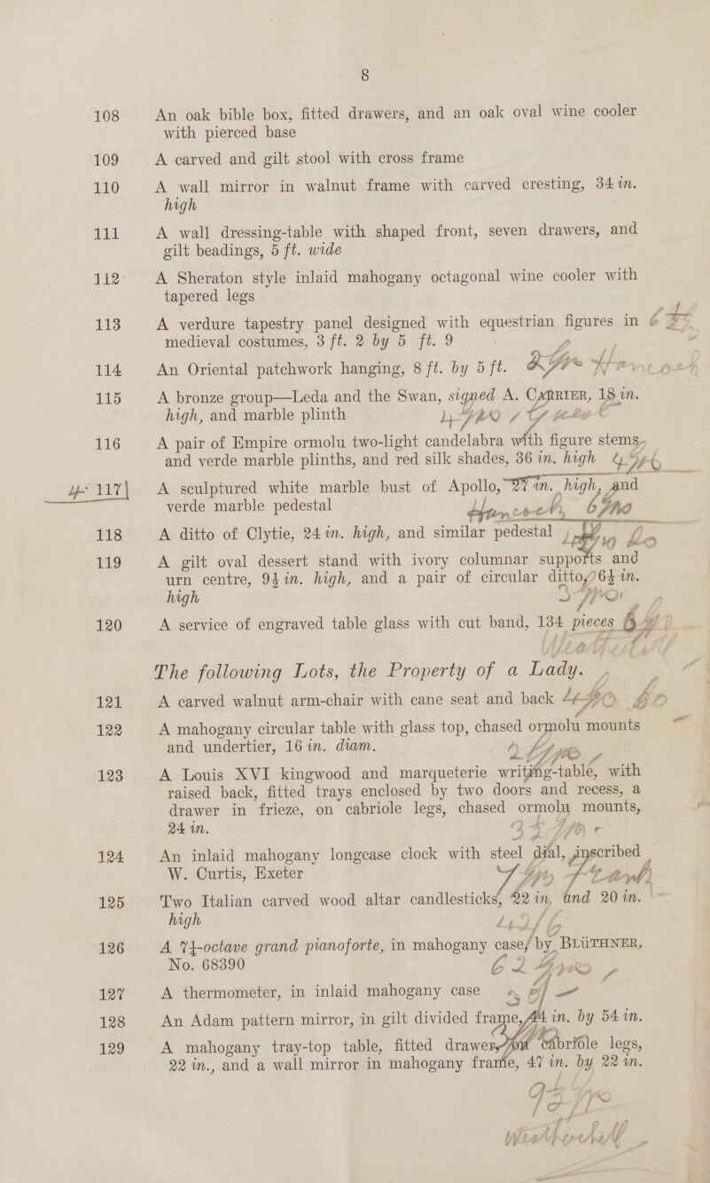 108 An oak bible box, fitted drawers, and an oak oval wine cooler with pierced base 109 A carved and gilt stool with cross frame 110 A wall mirror in walnut frame with carved cresting, 34m. high i A wall dressing-table with shaped front, seven drawers, and gilt beadings, 5 ft. wide 112 A Sheraton style inlaid mahogany octagonal wine cooler with tapered legs Pa A verdure tapestry panel designed with equestrian figures in 4 3 medieval costumes, 3 ft. 2 by 5 ft. 9 | ¥ fn f 114 An Oriental patchwork hanging, 8 ft. by~d ft. HA Scie fi ae 115 A bronze group—Leda and the Swan, signed A. Carrier, 18 10. high, and marble plinth bh. y, “0 / A ging &amp; 116 A pair of Empire ormolu two-light candelabra with figure stems. and verde marble plinths, and red silk shades, 36 in. high &amp; y, #6, ye 11% A sculptured white marble bust of Apollo, OY in. high, and verde marble pedestal mnt: oe, Phe 118 A ditto of Clytie, 24 in. high, and similar pedestal 4 oy y 7 TL9 A gilt oval dessert stand with ivory columnar supports and — urn centre, 94 in. high, and a pair of circular dittoy76$ WM. high Spor 120 A service of engraved table glass with cut pand, 134 pieces 4” The following Lots, the Property of a Lady. . bed: A carved walnut arm-chair with cane seat and back L¢- $0) bp 122 A mahogany circular table with glass top, chased ormolu mounts and undertier, 16 in. diam. Gr: LA © WO 123 A Louis XVI kingwood and marqueterie write table with raised back, fitted trays enclosed by two doors and recess, a drawer in frieze, on cabriole legs, chased ormolu mounts, 124 An inlaid mahogany longease clock with steel dial, r scribed _ W. Curtis, Exeter | Gy, z. 4 af} 125 — Two Italian carved wood altar candlesticks, 82 in, @nd 20 in. | high £29 / i mS 126 A Yt-octave grand pianoforte, in mahogany case/ by. BLUTHNER, No. 68390 62 Sue Oe 127 A thermometer, in inlaid mahogany case 5 ox] y} 128 An Adam pattern mirror, in gilt divided frame, Aad in. by 54 mn. 129 A mahogany tray-top table, fitted drawer ; Ant “edbridle legs, 22 in., and a wall mirror in mahogany frame, 47 in. by 22 in. 95 Vy