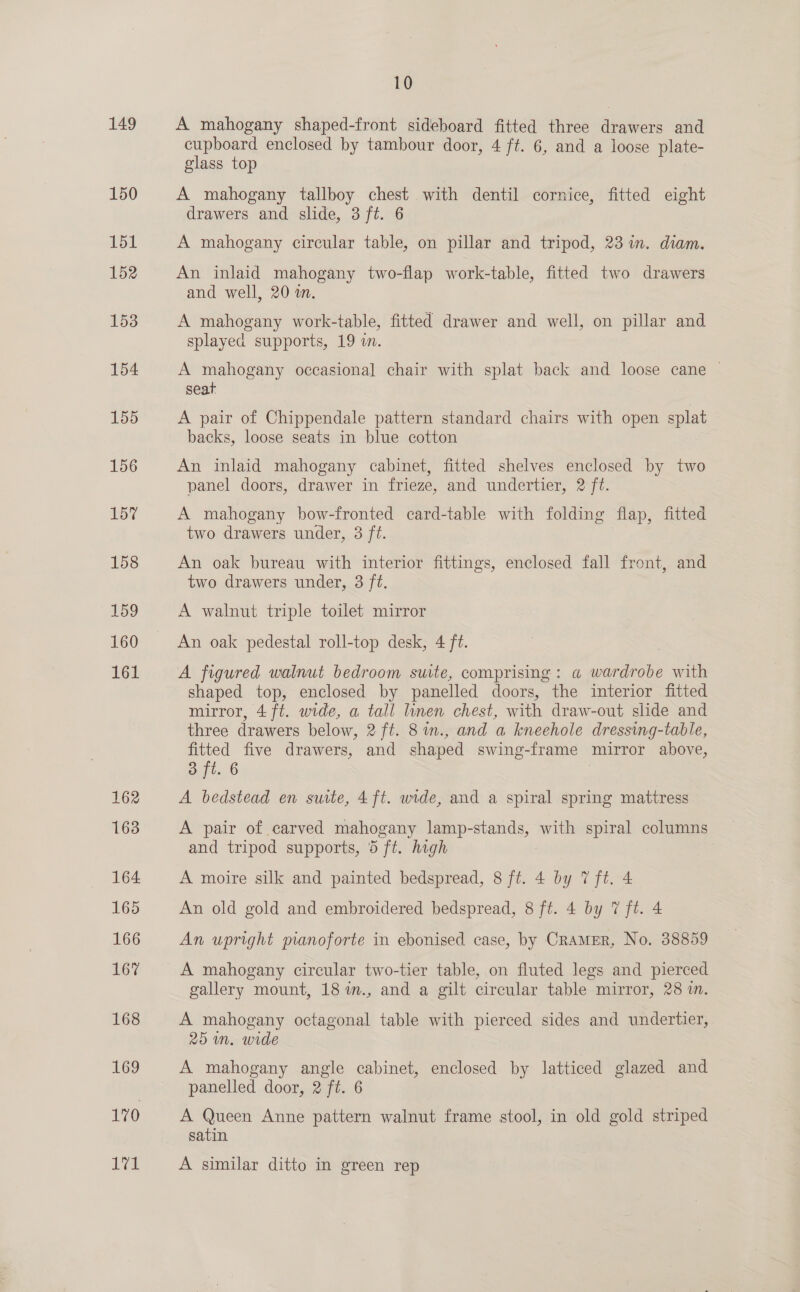 149 150 151 152 153 154 155 156 15? 158 159 160 161 162 163 164 165 166 167 168 169 170 171 10 A mahogany shaped-front sideboard fitted three drawers and cupboard enclosed by tambour door, 4 ft. 6, and a loose plate- glass top A mahogany tallboy chest with dentil cornice, fitted eight drawers and slide, 3 ft. 6 A mahogany circular table, on pillar and tripod, 23 im. diam. An inlaid mahogany two-flap work-table, fitted two drawers and well, 20 in. A mahogany work-table, fitted drawer and well, on pillar and splayed supports, 19 in. A mahogany occasional chair with splat back and loose cane © seat A pair of Chippendale pattern standard chairs with open splat backs, loose seats in blue cotton An inlaid mahogany cabinet, fitted shelves enclosed by two panel doors, drawer in frieze, and undertier, 2 ft. A mahogany bow-fronted card-table with folding flap, fitted two drawers under, 3 ft. An oak bureau with interior fittings, enclosed fall front, and two drawers under, 3 ft. A walnut triple toilet mirror An oak pedestal roll-top desk, 4 ft. A figured walnut bedroom suite, comprising: a wardrobe with shaped top, enclosed by panelled doors, the interior fitted mirror, 4 ft. wide, a tall linen chest, with draw-out slide and three drawers below, 2 ft. 8im., and a kneehole dressing-table, fitted five drawers, and shaped swing-frame mirror above, 3 ft. 6 | A bedstead en suite, 4 ft. wide, and a spiral spring mattress A pair of carved mahogany lamp-stands, with spiral columns and tripod supports, 5 ft. high A moire silk and painted bedspread, 8 ft. 4 by 7 ft. 4 An old gold and embroidered bedspread, 8 ft. 4 by 7 ft. 4 An upright manoforte in ebonised case, by CRAMER, No. 38859 A mahogany circular two-tier table, on fluted legs and pierced gallery mount, 18 m., and a gilt circular table mirror, 28 in. A mahogany octagonal table with pierced sides and undertier, 25 m. wide A mahogany angle cabinet, Eelséa by latticed = and panelled door, 2 ft. 6 A Queen Anne pattern walnut frame stool, in old gold striped satin A similar ditto in green rep