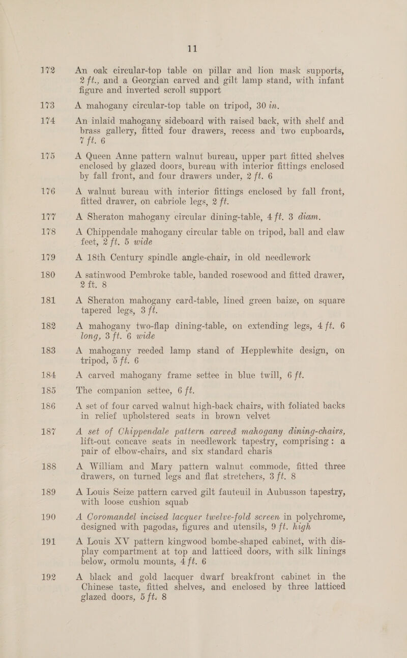 72 clay 178 179 180 181 182 183 184. 185 186 187 188 189 190 T9t HO 11 An oak circular-top table on pillar and lion mask supports, 2 ft., and a Georgian carved and gilt lamp stand, with infant figure and inverted scroll support A mahogany circular-top table on tripod, 30 in. An inlaid mahogany sideboard with raised back, with shelf and brass gallery, fitted four drawers, recess and two cupboards, Z fis 6 A Queen Anne pattern walnut bureau, upper part fitted shelves enclosed by glazed doors, bureau with interior fittings enclosed by fall front, and four drawers under, 2 ft. 6 A walnut bureau with interior fittings enclosed by fall front, fitted drawer, on cabriole legs, 2 ft. A Sheraton mahogany circular dining-table, 4 ft. 3 diam. — A Chippendale mahogany circular table on tripod, ball and claw feet, 2 ft. 5 wide A 18th Century spindle angle-chair, in old needlework A satinwood Pembroke table, banded rosewood and fitted drawer, eit, 8 A Sheraton mahogany card-table, lined green baize, on square tapered legs, 3 ft. : A mahogany two-flap dining-table, on extending legs, 4 ft. 6 long, 3 ft. 6 wide A mahogany reeded lamp stand of Hepplewhite design, on tripod, 5 ft. 6 A carved mahogany frame settee in blue twill, 6 ft. The companion settee, 6 ft. A set of four carved walnut high-back chairs, with foliated backs in relief upholstered seats in brown velvet A set of Chippendale pattern carved mahogany dining-chairs, lift-out concave seats in needlework tapestry, comprising: a pair of elbow-chairs, and six standard charis A Wilham and Mary pattern walnut commode, fitted three drawers, on turned legs and flat stretchers, 3 ft. 8 A Louis Seize pattern carved gilt fauteuil in Aubusson tapestry, with loose cushion squab A Coromandel incised lacquer twelve-fold screen in polychrome, designed with pagodas, figures and utensils, 9 ft. high A Louis XV pattern kingwood bombe-shaped cabinet, with dis- play compartment at top and latticed doors, with silk linings below, ormolu mounts, 4 ft. 6 A black and gold lacquer dwarf breakfront cabinet in the Chinese taste, fitted shelves, and enclosed by three latticed