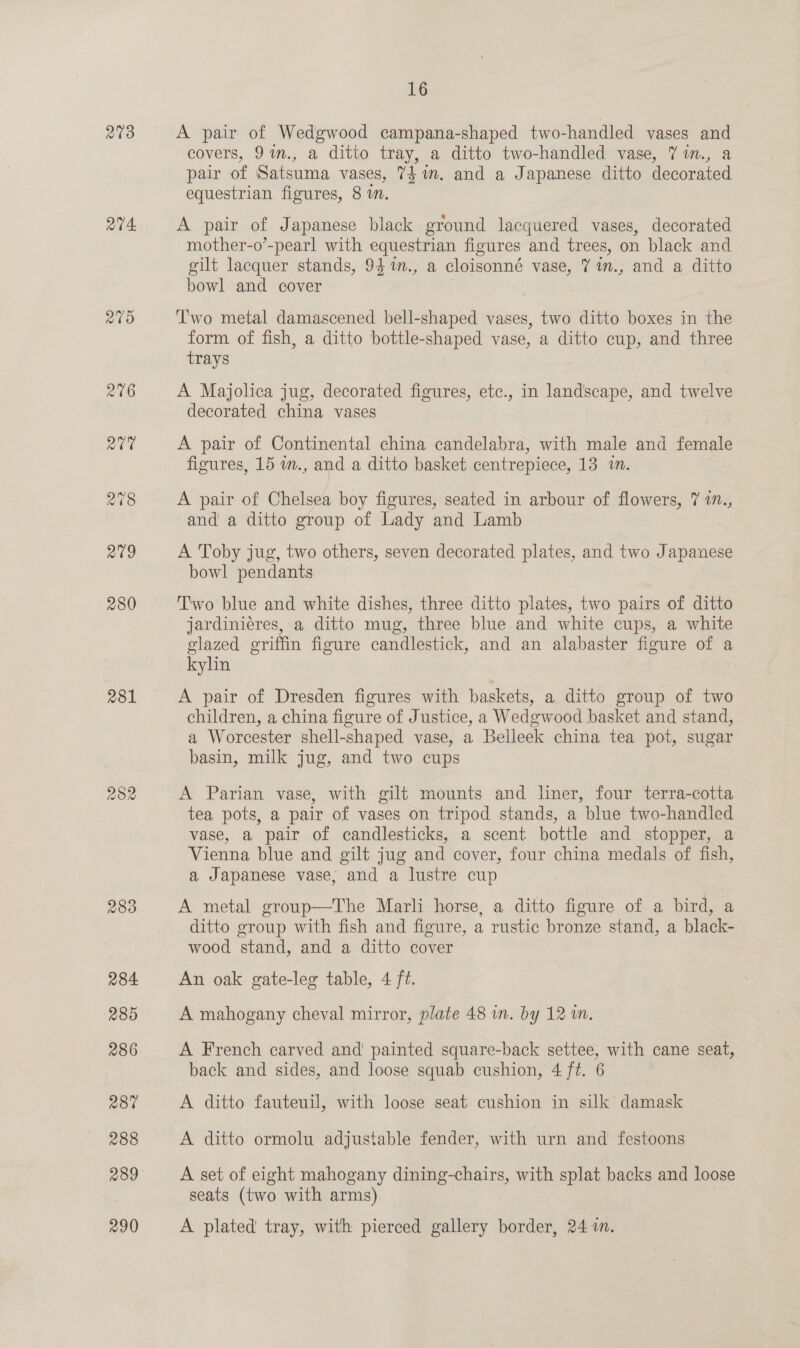 273 a4 a9 216 av 278 279 280 281 282 16 A pair of Wedgwood campana-shaped two-handled vases and covers, 9%n., a ditto tray, a ditto two-handled vase, 7 im., a pair of Satsuma vases, 7$ 1m. and a Japanese ditto decorated equestrian figures, 8 im. A pair of Japanese black ground lacquered vases, decorated mother-o’-pearl with equestrian figures and trees, on black and gilt lacquer stands, 94%n., a cloisonné vase, 7 im., and a ditto bowl and cover ‘T'wo metal damascened bell-shaped vases, two ditto boxes in the form of fish, a ditto bottle-shaped vase, a ditto cup, and three trays A Majolica jug, decorated figures, etc., in landscape, and twelve decorated china vases A pair of Continental china candelabra, with male and female figures, 15 m., and a ditto basket centrepiece, 13 in. A pair of Chelsea boy figures, seated in arbour of flowers, 7 17., and a ditto group of Lady and Lamb A Toby jug, two others, seven decorated plates, and two Japanese bowl pendants Two blue and white dishes, three ditto plates, two pairs of ditto jardiniéres, a ditto mug, three blue and white cups, a white glazed griffin figure candlestick, and an alabaster figure of a kyhin : A pair of Dresden figures with baskets, a ditto group of two children, a china figure of Justice, a Wedgwood basket and stand, a Worcester shell-shaped vase, a Belleek china tea pot, sugar basin, milk jug, and two cups A Parian vase, with gilt mounts and liner, four terra-cotta tea pots, a pair of vases on tripod stands, a blue two-handled vase, a pair of candlesticks, a scent bottle and stopper, a Vienna blue and gilt jug and cover, four china medals of fish, a Japanese vase, and a lustre cup A metal group—The Marli horse, a ditto figure of a bird, a ditto group with fish and figure, a rustic bronze stand, a black- wood stand, and a ditto cover An oak. gate-leg table, 4 ft. A mahogany cheval mirror, plate 48 in. by 12 in. A French carved and' painted square-back settee, with cane seat, back and sides, and loose squab cushion, 4 ft. 6 A ditto fauteuil, with loose seat cushion in silk damask A ditto ormolu adjustable fender, with urn and festoons A set of eight mahogany dining-chairs, with splat backs and loose seats (two with arms) A plated tray, with pierced gallery border, 24 2m.