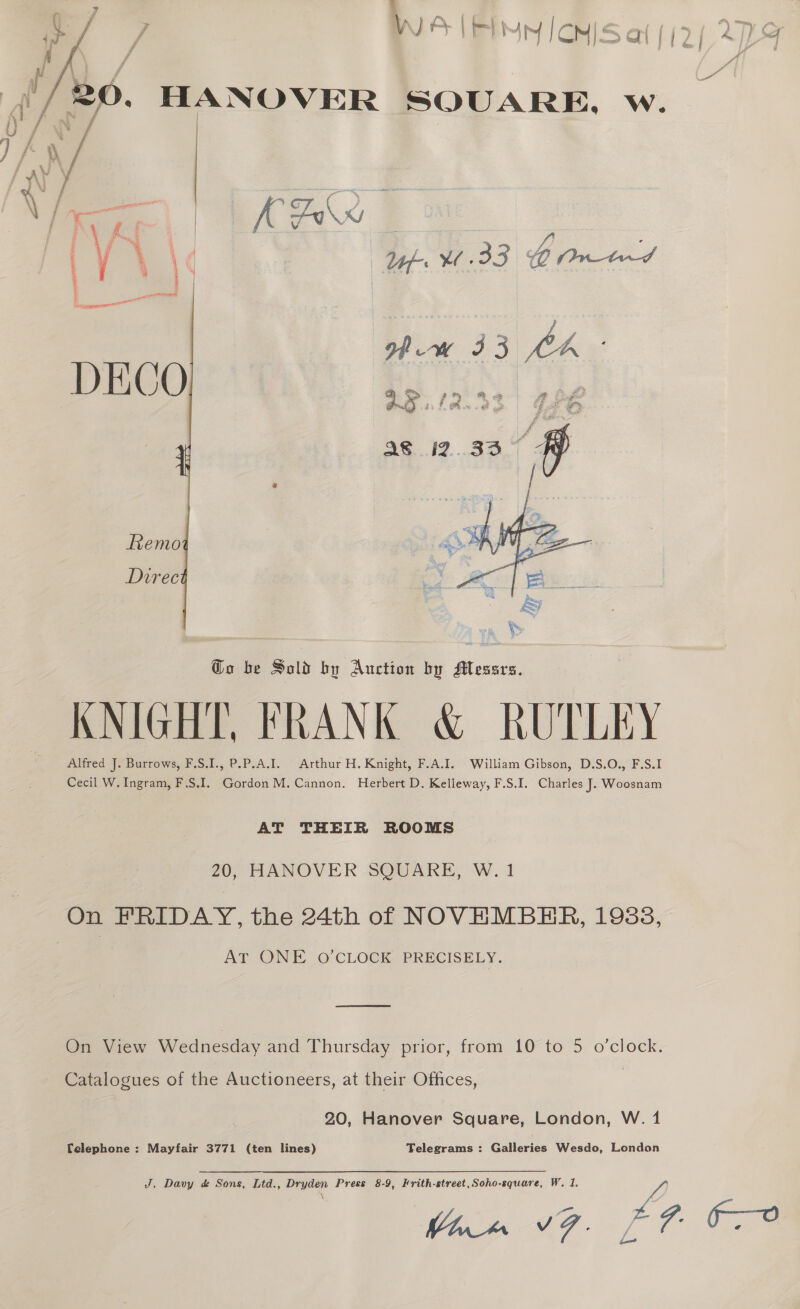  f  Go be Sold by Auction by Messrs. KNIGHT, FRANK &amp; RUTLEY Alfred J. Burrows, F.S.I., P.P.A.I. Arthur H. Knight, F.A.I. William Gibson, D.S.O., F.S.1 Cecil W. Ingram, F.S.I. Gordon M. Cannon. Herbert D. Kelleway, F.S.I. Charles J. Woosnam AT THEIR ROOMS 20, HANOVER SQUARE, W.1 On FRIDAY, the 24th of NOVEMBER, 1938, AT ONE O’CLOCK PRECISELY. SS Catalogues of the Auctioneers, at their Offices, 20, Hanover Square, London, W. 1 Telephone : Mayfair 3771 (ten lines) Telegrams : Galleries Wesdo, London J. Davy d&amp; Sons, Ltd., Dryden Press 8-9, Frith-street,Soho-square, W. 1.