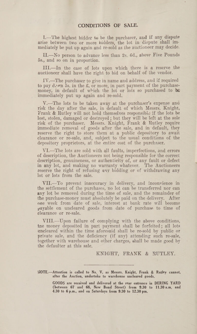 CONDITIONS OF SALE. I.—The highest bidder to be the purchaser, and if any dispute arise between two or more bidders, the lot in dispute shall im- mediately be put up again and re-sold as the auctioneer may decide. II.—No person to advance less than 2s. 6d., above Five Pounds ds., and so on in proportion. ItI.—In the case of lots upon which there is a reserve the auctioneer shall have the right to bid on behalf of the vendor. IV.—The purchaser to give in name and address, and if required to pay dewn 5s. in the £, or more, in part payment of the purchase- money, in default of which the lot or lots so purchased to he immediately put up again and re-sold. V.—The lots to be taken away at the purchaser’s expense anda risk the day after the sale, in default of which Messrs. Knight, frank &amp; Rutley will not hold themselves responsibie if the lots be lost, stolen, damaged or destroyed; but they will be left at the sole risk of the purchaser, Messrs. Knight, Frank &amp; Rutley require immediate removal of goods after the sale, and in default, they reserve the right to store them at a public depository to await clearance or re-sale, and, subject to the usual conditions of the depository proprietors, at the entire cost of the purchaser. VI.—The lots are sold with all faults, imperfections, and errors of description, the Auctioneers not being responsible for the correct description, genuineness, or authenticity of, or any fault or defect in any lot, and making no warranty whatever. ‘The Auctioneers reserve the right of refusing any bidding or of withdrawing any lot or lots from the sale. VII.—To prevent inaccuracy in delivery, and inconvience in the settlement of the purchases, no lot can be transferred nor can any lot be removed during the time of sale, and the remainder of the purchase-money must absolutely be paid on the delivery. After one week from date of sale, interest at bank rate will become payable on uncleared goods from date of purchase to time of clearance or re-sale. VIII.—Upon failure of complying with the above conditions, tne money deposited in part payment shall be forfeited; all lots ancleared within the time aforesaid shall be re-sold by public or . private sale, and the deficiency (if any) attending such re-sale, together with warehouse and other charges, shall be made good by the defaulter at this sale. KNIGHT, FRANK &amp; RUTLEY.  SOTE.—Attention is called to No. V, as Messrs. Knight, Frank &amp; Rutley cannot, after the Auction, undertake to warehouse uncleared goods. GOODS are received and delivered at the rear entrance in DERING YARD (between 67 and 68, New Bond Street) from 9.30 to 11.30 a.m, and