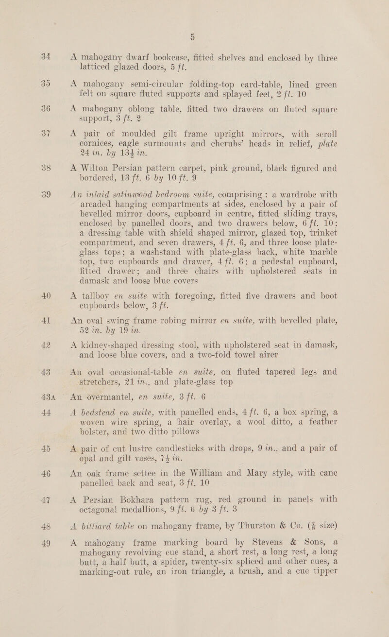 45 4) A mahogany dwarf bookease, fitted shelves and enclosed by three A mahogany semi-circular folding-top card-table, lined green felt on square fluted supports and splayed feet, 2 ft. 10 A mahogany oblong table, fitted two drawers on fluted square support, 3 ft. 2 A pair of moulded gilt frame upright mirrors, with scroll cornices, eagle surmounts and cherubs’ heads in relief, plate 24 in. by 134 an. A Wilton Persian pattern carpet, pink ground, black figured and bordered, Wo-7¢2 6 by 10 fi-9 An inlaid satinwood bedroom suite, comprising : a wardrobe with arcaded hanging compartments at sides, enclosed by a pair of bevelled mirror doors, cupboard in centre, fitted sliding trays, enclosed by panelled doors, and two drawers below, 6 ft. 10; a dressing. table with shield shaped mirror, glazed top, trinket compartment, and seven drawers, 4 ft. 6, and three loose plate- glass tops; a washstand with plate-glass back, white marble top, two cupboards and drawer, 4 ft. 6; a pedestal cupboard, fitted drawer; and three chairs with upholstered seats in damask and loose blue covers A tallboy en suite with foregoing, fitted five drawers and boot cupboards below, 3 ft. An oval swing frame robing mirror en suite, with bevelled plate, 52 im. by 19 an. A kidney-shaped dressing stool, with upholstered seat in damask, and loose blue covers, and a two-fold towel airer An oval oceasional-table en suite, on fluted tapered legs and stretchers, 21 1., and plate-glass top An overmantel, en suite, 3 ft. 6 A bedstead en suite, with panelled ends, 4 ft. 6, a box spring, a woven wire spring, a hair overlay, a wool ditto, a feather bolster, and two ditto pillows A pair of cut lustre candlesticks with drops, 9 im., and a pair of opal and gilt vases, 73 in. An oak frame settee in the William and Mary style, with cane panelled back and seat, 3 ft. 10 A Persian Bokhara pattern rug, red ground in panels with octagonal medallions, 9 ft. 6 by 3 ft. 3 A billiard table on mahogany frame, by Thurston &amp; Co. (¥ size) A mahogany frame marking board by Stevens &amp; Sons, a mahogany revolving cue stand, a short rest, a long rest, a long butt, a half butt, a spider, twenty-six spliced and other cues, a marking-out rule, an iron triangle, a brush, and a cue tipper