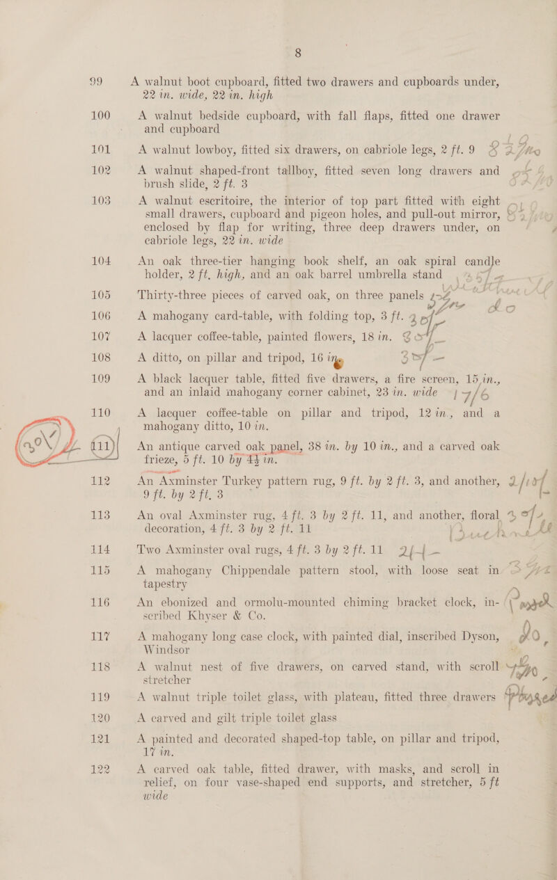 99 A walnut boot cupboard, fitted two drawers and cupboards under, 22m. wide, 22 in. high 100 A walnut bedside cupboard, with fall flaps, fitted one drawer - and cupboard 101 A walnut lowboy, fitted six drawers, on cabriole legs, 2 ft.9 afte 102 A walnut shaped-front tallboy, fitted seven long drawers and brush slide, 2 fé. 3 103 A walnut escritoire, the interior of top part fitted with eight small drawers, cupboard and pigeon holes, and pull-out mirror, enclosed by flap for writing, three deep drawers under, on cabriole legs, 22 w. wide Wes. vy 104 An oak three-tier hanging book shelf, an oak spiral = holder, 2 ft, high, and an oak barrel umbrella stand gf 105 Thirty-three pieces of carved oak, on three panels LS, 106 A mahogany card-table, with folding top, 3 ft. 3 a Loy A lacquer coffee-table, painted flowers, 18 in. 35 108 A ditto, on pillar and tripod, 16 Up 3 oy _ 109 A black lacquer table, fitted five drawers, a fire screen, 15 i. and an inlaid mahogany corner cabinet, 23 in. wide —} 7/6 A lacquer coffee-table on pillar and tripod, 12%im., and a mahogany ditto, 10 i. An antique carved oak panel, 38 in. by 101n., and a carved oak frieze, 5 ft. 10 by 44 in.  An ‘Axminster awe pattern rug, 9 ft. by 2 ft. 3, and another, 2 /t xf OF, bo Q3 ee f 113 An oval Axminster rug, 4 fi. 3 by 2 ft. 11, and another, aie 4, a &gt; decoration, 4 ft. 3 by 2 ft. 11 fg 114 Two Axminster oval rugs, 4 ft. 3 by 2 ft. 11 24-4 eee £ . t £ ty 115 A mahogany Chippendale pattern stool, with loose seat in fre tapestry . | a 116 An ebonized and ormolu-mounted chiming bracket clock, in- wee scribed Khyser &amp; Co. - Ly A mahogany long case clock, with painted dial, inscribed Dyson, BY, Q : Windsor 118 A walnut nest of five drawers, on carved stand, with scroll LAW stretcher i: a P19 A walnut triple toilet glass, with plateau, fitted three drawers ° y bi 80 120 A carved and gilt triple toilet glass 121 A painted and decorated shaped-top table, on pillar and tripod, 17 wm. | 122 A carved oak table, fitted drawer, with masks, and scroll in relief, on four vase-shaped end supports, and stretcher, 5 ft wide