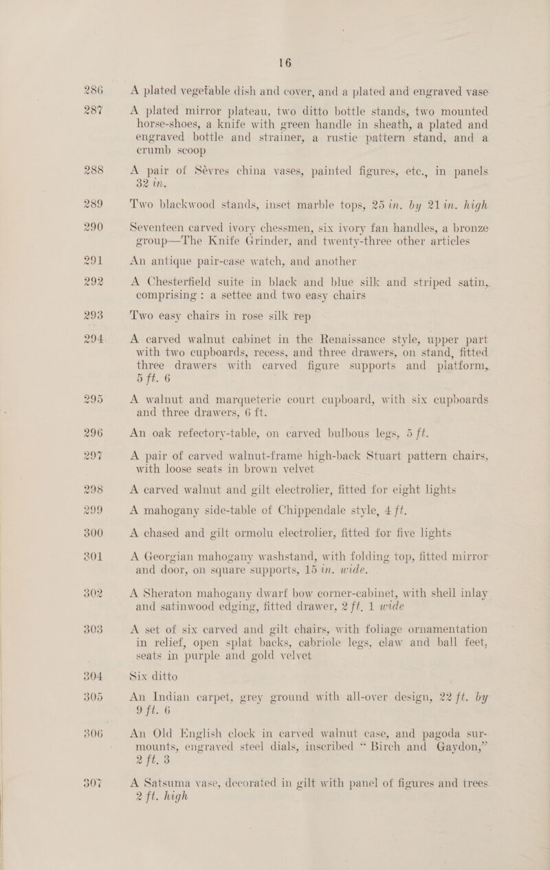  298 299 302 003 204 305 A plated vegetable dish and cover, and a plated and engraved vase A plated mirror plateau, two ditto bottle stands, two mounted horse-shoes, a knife with green handle in sheath, a plated and engraved bottle and strainer, a rustic pattern stand, and a crumb scoop A pair of Sevres china vases, painted figures, etc., in panels 32 UMN. Two blackwood stands, inset marble tops, 25 in. by 211m. high Seventeen carved ivory chessmen, six ivory fan handles, a bronze group—The Knife Grinder, and twenty-three other articles An antique pair-case watch, and another A Chesterfield suite in black and blue silk and striped satin,. comprising : a settee and two easy chairs Two easy chairs in rose silk rep A carved walnut cabinet in the Renaissance style, upper part with two cupboards, recess, and three drawers, on stand, fitted three drawers with carved figure supports and_ platform,. 5 ft. 6 A walnut and marqueterie court cupboard, with six cupboards and three drawers, 6 ft. An oak refectory-table, on carved bulbous legs, 5 ft. A pair of carved walnut-frame high-back Stuart pattern chairs, with loose seats in brown velvet A carved walnut and gilt electrolier, fitted for eight lights A mahogany side-table of Chippendale style, 4 ft. | | A chased and gilt ormolu electrolier, fitted for five lights A Georgian mahogany washstand, with folding top, fitted mirror and door, on square supports, 15 in. wide. A Sheraton mahogany dwarf bow corner-cabinet, with shell inlay and satinwood edging, fitted drawer, 2 ft, 1 wide A set of six carved and gilt chairs, with foliage ornamentation in relief, open splat backs, cabriole legs, claw and ball feet, seats in purple and gold velvet Six ditto An Indian carpet, grey ground with all-over design, 22 ft. by Ft. 6 | An Old English clock in carved walnut case, and pagoda sur- mounts, engraved steel dials, inscribed ** Birch and Gaydon,” rl ass A Satsuma vase, decorated in gilt with panel of figures and trees 2 ft. high