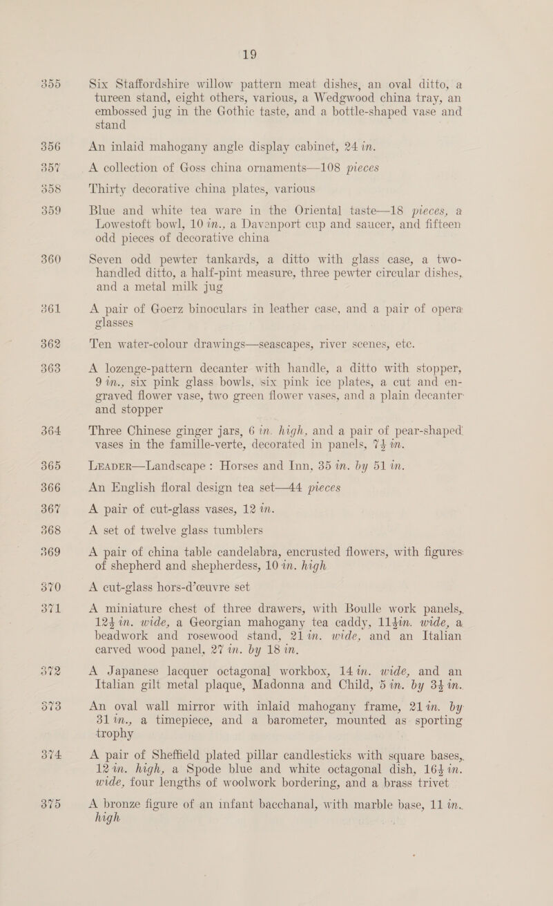 300 360 BVA: Byes) 1 Six Staffordshire willow pattern meat dishes, an oval ditto, a tureen stand, eight others, various, a Wedgwood china tray, an embossed jug in the Gothic taste, and a bottle-shaped vase and stand An inlaid mahogany angle display cabinet, 24 in. A collection of Goss china ornaments—108 pieces Thirty decorative china plates, various Blue and white tea ware in the Oriental taste—18 mpreces, a Lowestoft bowl, 10 a., a Davenport cup and saucer, and fifteen odd pieces of decorative china Seven odd pewter tankards, a ditto with glass case, a two- handled ditto, a half-pint measure, three pewter circular dishes, and a metal milk jug A pair of Goerz binoculars in leather case, and a pair of opera classes Ten water-colour drawings—seascapes, river scenes, etc. A lozenge-pattern decanter with handle, a ditto with stopper, 9in., six pink glass bowls, six pink ice plates, a cut and en- graved flower vase, two green flower vases, and a plain decanter and stopper Three Chinese ginger jars, 6 in. high, and a pair of pear-shaped vases in the famille-verte, decorated in panels, 74 on. LEADER—Landscape : Horses and Inn, 35 an. by 51 wm. An English floral design tea set—44 meces A pair of cut-glass vases, 12 i. A set of twelve glass tumblers A pair of china table candelabra, encrusted flowers, with figures: of shepherd and shepherdess, 10 in. high A cut-glass hors-d’ceuvre set A miniature chest of three drawers, with Boulle work panels, 123m. wide, a Georgian mahogany tea caddy, 1ldin. wide, a beadwork and rosewood stand, 21%. wide, and an Italian carved wood panel, 27 in. by 18 in. A Japanese lacquer octagonal workbox, 14m. wide, and an Italian gilt metal plaque, Madonna and Child, 5 in. by 341. An oval wall mirror with inlaid mahogany frame, 21lin. by 31%im., a timepiece, and a barometer, mounted as. sporting trophy A pair of Sheffield plated pillar candlesticks with square bases,. 12am. high, a Spode blue and white octagonal dish, 164 in. wide, four lengths of woolwork bordering, and a brass trivet A bronze figure of an infant bacchanal, with marble base, 11 in. high